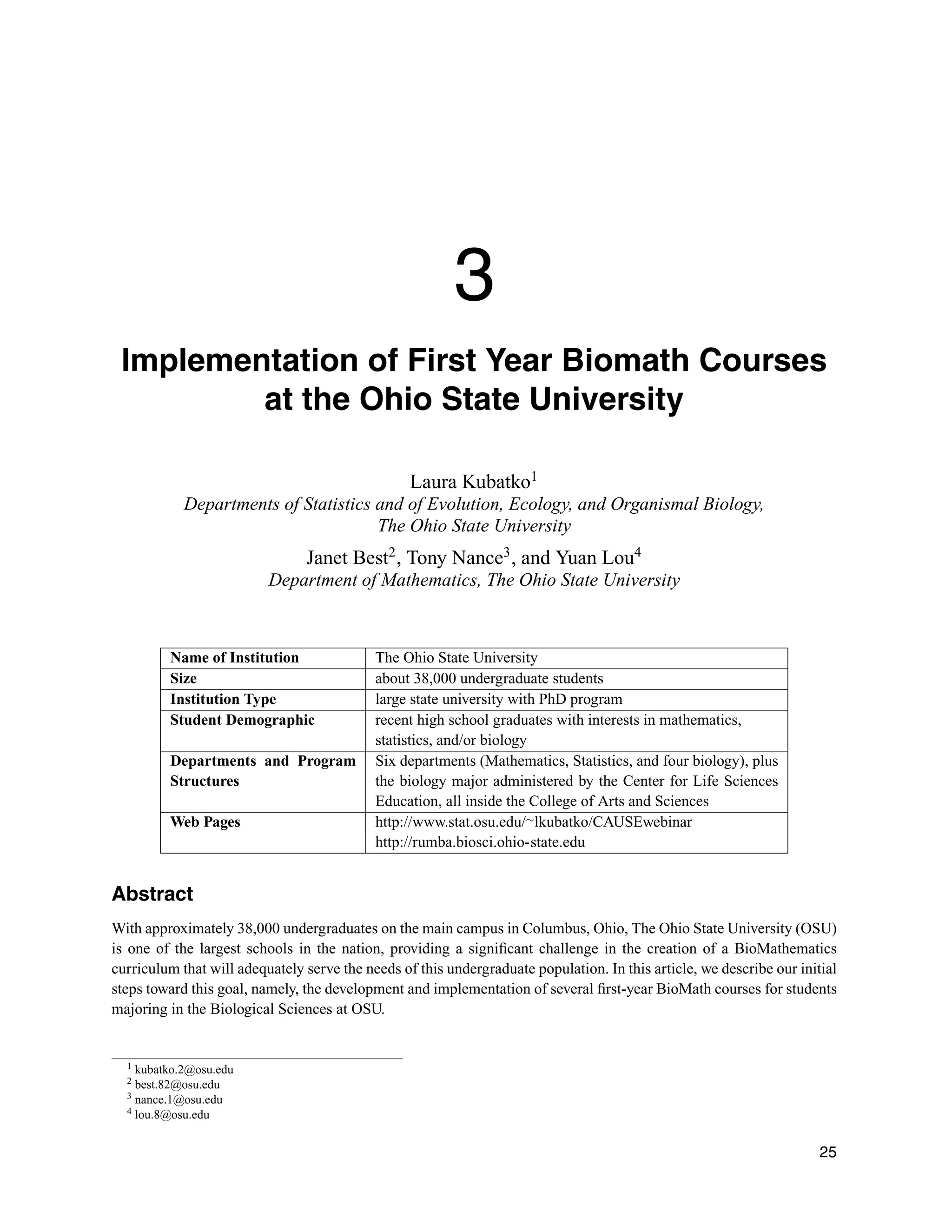 3
Implementation of First Year Biomath Courses
at the Ohio State University
Laura Kubatko1
Departments of Statistics and of Evolution, Ecology, and Organismal Biology,
The Ohio State University
Janet Best2
, Tony Nance3
, and Yuan Lou4
Department of Mathematics, The Ohio State University
Name of Institution The Ohio State University
Size about 38,000 undergraduate students
Institution Type large state university with PhD program
Student Demographic recent high school graduates with interests in mathematics,
statistics, and/or biology
Departments and Program
Structures
Six departments (Mathematics, Statistics, and four biology), plus
the biology major administered by the Center for Life Sciences
Education, all inside the College of Arts and Sciences
Web Pages http://www.stat.osu.edu/∼lkubatko/CAUSEwebinar
http://rumba.biosci.ohio-state.edu
Abstract
With approximately 38,000 undergraduates on the main campus in Columbus, Ohio, The Ohio State University (OSU)
is one of the largest schools in the nation, providing a signiﬁcant challenge in the creation of a BioMathematics
curriculum that will adequately serve the needs of this undergraduate population. In this article, we describe our initial
steps toward this goal, namely, the development and implementation of several ﬁrst-year BioMath courses for students
majoring in the Biological Sciences at OSU.
1 kubatko.2@osu.edu
2 best.82@osu.edu
3 nance.1@osu.edu
4 lou.8@osu.edu
25
 