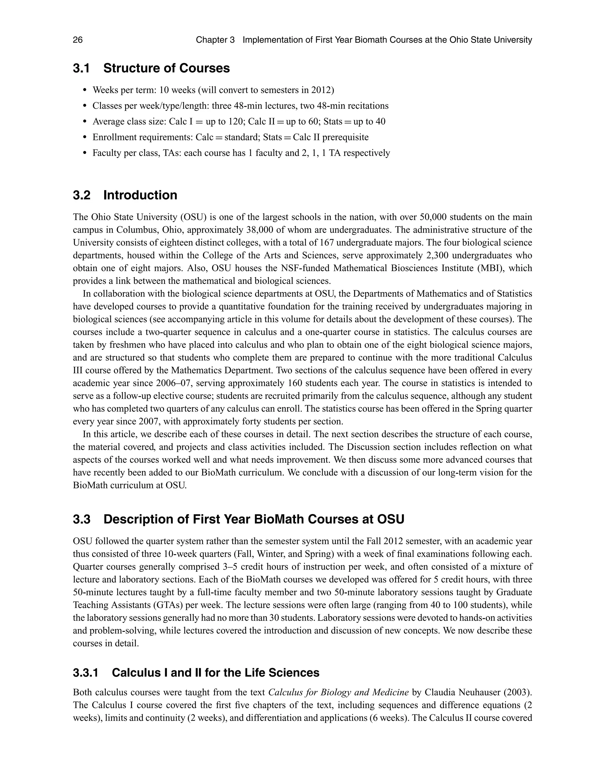 26 Chapter 3 Implementation of First Year Biomath Courses at the Ohio State University
3.1 Structure of Courses
r Weeks per term: 10 weeks (will convert to semesters in 2012)
r Classes per week/type/length: three 48-min lectures, two 48-min recitations
r Average class size: Calc I = up to 120; Calc II = up to 60; Stats = up to 40
r Enrollment requirements: Calc = standard; Stats = Calc II prerequisite
r Faculty per class, TAs: each course has 1 faculty and 2, 1, 1 TA respectively
3.2 Introduction
The Ohio State University (OSU) is one of the largest schools in the nation, with over 50,000 students on the main
campus in Columbus, Ohio, approximately 38,000 of whom are undergraduates. The administrative structure of the
University consists of eighteen distinct colleges, with a total of 167 undergraduate majors. The four biological science
departments, housed within the College of the Arts and Sciences, serve approximately 2,300 undergraduates who
obtain one of eight majors. Also, OSU houses the NSF-funded Mathematical Biosciences Institute (MBI), which
provides a link between the mathematical and biological sciences.
In collaboration with the biological science departments at OSU, the Departments of Mathematics and of Statistics
have developed courses to provide a quantitative foundation for the training received by undergraduates majoring in
biological sciences (see accompanying article in this volume for details about the development of these courses). The
courses include a two-quarter sequence in calculus and a one-quarter course in statistics. The calculus courses are
taken by freshmen who have placed into calculus and who plan to obtain one of the eight biological science majors,
and are structured so that students who complete them are prepared to continue with the more traditional Calculus
III course offered by the Mathematics Department. Two sections of the calculus sequence have been offered in every
academic year since 2006–07, serving approximately 160 students each year. The course in statistics is intended to
serve as a follow-up elective course; students are recruited primarily from the calculus sequence, although any student
who has completed two quarters of any calculus can enroll. The statistics course has been offered in the Spring quarter
every year since 2007, with approximately forty students per section.
In this article, we describe each of these courses in detail. The next section describes the structure of each course,
the material covered, and projects and class activities included. The Discussion section includes reﬂection on what
aspects of the courses worked well and what needs improvement. We then discuss some more advanced courses that
have recently been added to our BioMath curriculum. We conclude with a discussion of our long-term vision for the
BioMath curriculum at OSU.
3.3 Description of First Year BioMath Courses at OSU
OSU followed the quarter system rather than the semester system until the Fall 2012 semester, with an academic year
thus consisted of three 10-week quarters (Fall, Winter, and Spring) with a week of ﬁnal examinations following each.
Quarter courses generally comprised 3–5 credit hours of instruction per week, and often consisted of a mixture of
lecture and laboratory sections. Each of the BioMath courses we developed was offered for 5 credit hours, with three
50-minute lectures taught by a full-time faculty member and two 50-minute laboratory sessions taught by Graduate
Teaching Assistants (GTAs) per week. The lecture sessions were often large (ranging from 40 to 100 students), while
the laboratory sessions generally had no more than 30 students. Laboratory sessions were devoted to hands-on activities
and problem-solving, while lectures covered the introduction and discussion of new concepts. We now describe these
courses in detail.
3.3.1 Calculus I and II for the Life Sciences
Both calculus courses were taught from the text Calculus for Biology and Medicine by Claudia Neuhauser (2003).
The Calculus I course covered the ﬁrst ﬁve chapters of the text, including sequences and difference equations (2
weeks), limits and continuity (2 weeks), and differentiation and applications (6 weeks). The Calculus II course covered
 