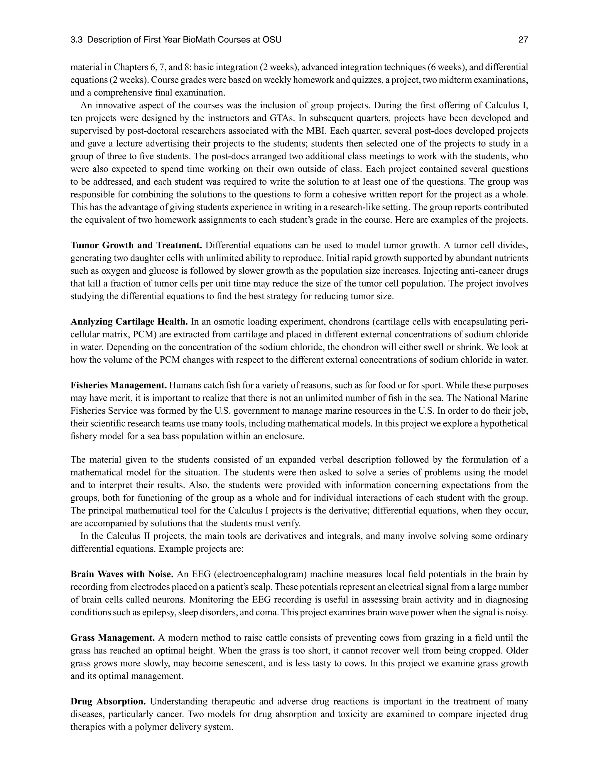 3.3 Description of First Year BioMath Courses at OSU 27
material in Chapters 6, 7, and 8: basic integration (2 weeks), advanced integration techniques (6 weeks), and differential
equations (2 weeks). Course grades were based on weekly homework and quizzes, a project, two midterm examinations,
and a comprehensive ﬁnal examination.
An innovative aspect of the courses was the inclusion of group projects. During the ﬁrst offering of Calculus I,
ten projects were designed by the instructors and GTAs. In subsequent quarters, projects have been developed and
supervised by post-doctoral researchers associated with the MBI. Each quarter, several post-docs developed projects
and gave a lecture advertising their projects to the students; students then selected one of the projects to study in a
group of three to ﬁve students. The post-docs arranged two additional class meetings to work with the students, who
were also expected to spend time working on their own outside of class. Each project contained several questions
to be addressed, and each student was required to write the solution to at least one of the questions. The group was
responsible for combining the solutions to the questions to form a cohesive written report for the project as a whole.
This has the advantage of giving students experience in writing in a research-like setting. The group reports contributed
the equivalent of two homework assignments to each student’s grade in the course. Here are examples of the projects.
Tumor Growth and Treatment. Differential equations can be used to model tumor growth. A tumor cell divides,
generating two daughter cells with unlimited ability to reproduce. Initial rapid growth supported by abundant nutrients
such as oxygen and glucose is followed by slower growth as the population size increases. Injecting anti-cancer drugs
that kill a fraction of tumor cells per unit time may reduce the size of the tumor cell population. The project involves
studying the differential equations to ﬁnd the best strategy for reducing tumor size.
Analyzing Cartilage Health. In an osmotic loading experiment, chondrons (cartilage cells with encapsulating peri-
cellular matrix, PCM) are extracted from cartilage and placed in different external concentrations of sodium chloride
in water. Depending on the concentration of the sodium chloride, the chondron will either swell or shrink. We look at
how the volume of the PCM changes with respect to the different external concentrations of sodium chloride in water.
Fisheries Management. Humans catch ﬁsh for a variety of reasons, such as for food or for sport. While these purposes
may have merit, it is important to realize that there is not an unlimited number of ﬁsh in the sea. The National Marine
Fisheries Service was formed by the U.S. government to manage marine resources in the U.S. In order to do their job,
their scientiﬁc research teams use many tools, including mathematical models. In this project we explore a hypothetical
ﬁshery model for a sea bass population within an enclosure.
The material given to the students consisted of an expanded verbal description followed by the formulation of a
mathematical model for the situation. The students were then asked to solve a series of problems using the model
and to interpret their results. Also, the students were provided with information concerning expectations from the
groups, both for functioning of the group as a whole and for individual interactions of each student with the group.
The principal mathematical tool for the Calculus I projects is the derivative; differential equations, when they occur,
are accompanied by solutions that the students must verify.
In the Calculus II projects, the main tools are derivatives and integrals, and many involve solving some ordinary
differential equations. Example projects are:
Brain Waves with Noise. An EEG (electroencephalogram) machine measures local ﬁeld potentials in the brain by
recording from electrodes placed on a patient’s scalp. These potentials represent an electrical signal from a large number
of brain cells called neurons. Monitoring the EEG recording is useful in assessing brain activity and in diagnosing
conditions such as epilepsy, sleep disorders, and coma. This project examines brain wave power when the signal is noisy.
Grass Management. A modern method to raise cattle consists of preventing cows from grazing in a ﬁeld until the
grass has reached an optimal height. When the grass is too short, it cannot recover well from being cropped. Older
grass grows more slowly, may become senescent, and is less tasty to cows. In this project we examine grass growth
and its optimal management.
Drug Absorption. Understanding therapeutic and adverse drug reactions is important in the treatment of many
diseases, particularly cancer. Two models for drug absorption and toxicity are examined to compare injected drug
therapies with a polymer delivery system.
 