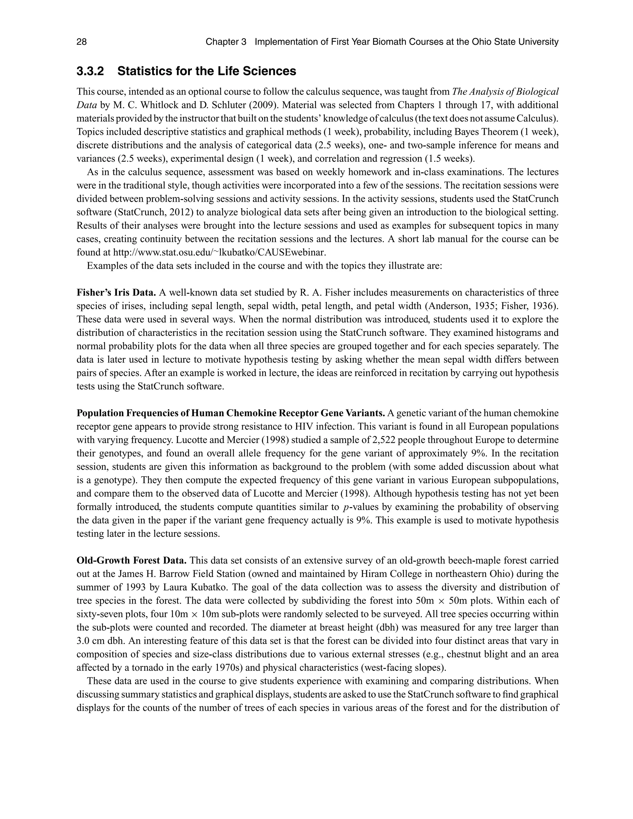28 Chapter 3 Implementation of First Year Biomath Courses at the Ohio State University
3.3.2 Statistics for the Life Sciences
This course, intended as an optional course to follow the calculus sequence, was taught from The Analysis of Biological
Data by M. C. Whitlock and D. Schluter (2009). Material was selected from Chapters 1 through 17, with additional
materials provided by the instructor that built on the students’ knowledge of calculus (the text does not assume Calculus).
Topics included descriptive statistics and graphical methods (1 week), probability, including Bayes Theorem (1 week),
discrete distributions and the analysis of categorical data (2.5 weeks), one- and two-sample inference for means and
variances (2.5 weeks), experimental design (1 week), and correlation and regression (1.5 weeks).
As in the calculus sequence, assessment was based on weekly homework and in-class examinations. The lectures
were in the traditional style, though activities were incorporated into a few of the sessions. The recitation sessions were
divided between problem-solving sessions and activity sessions. In the activity sessions, students used the StatCrunch
software (StatCrunch, 2012) to analyze biological data sets after being given an introduction to the biological setting.
Results of their analyses were brought into the lecture sessions and used as examples for subsequent topics in many
cases, creating continuity between the recitation sessions and the lectures. A short lab manual for the course can be
found at http://www.stat.osu.edu/∼lkubatko/CAUSEwebinar.
Examples of the data sets included in the course and with the topics they illustrate are:
Fisher’s Iris Data. A well-known data set studied by R. A. Fisher includes measurements on characteristics of three
species of irises, including sepal length, sepal width, petal length, and petal width (Anderson, 1935; Fisher, 1936).
These data were used in several ways. When the normal distribution was introduced, students used it to explore the
distribution of characteristics in the recitation session using the StatCrunch software. They examined histograms and
normal probability plots for the data when all three species are grouped together and for each species separately. The
data is later used in lecture to motivate hypothesis testing by asking whether the mean sepal width differs between
pairs of species. After an example is worked in lecture, the ideas are reinforced in recitation by carrying out hypothesis
tests using the StatCrunch software.
Population Frequencies of Human Chemokine Receptor Gene Variants. A genetic variant of the human chemokine
receptor gene appears to provide strong resistance to HIV infection. This variant is found in all European populations
with varying frequency. Lucotte and Mercier (1998) studied a sample of 2,522 people throughout Europe to determine
their genotypes, and found an overall allele frequency for the gene variant of approximately 9%. In the recitation
session, students are given this information as background to the problem (with some added discussion about what
is a genotype). They then compute the expected frequency of this gene variant in various European subpopulations,
and compare them to the observed data of Lucotte and Mercier (1998). Although hypothesis testing has not yet been
formally introduced, the students compute quantities similar to p-values by examining the probability of observing
the data given in the paper if the variant gene frequency actually is 9%. This example is used to motivate hypothesis
testing later in the lecture sessions.
Old-Growth Forest Data. This data set consists of an extensive survey of an old-growth beech-maple forest carried
out at the James H. Barrow Field Station (owned and maintained by Hiram College in northeastern Ohio) during the
summer of 1993 by Laura Kubatko. The goal of the data collection was to assess the diversity and distribution of
tree species in the forest. The data were collected by subdividing the forest into 50m × 50m plots. Within each of
sixty-seven plots, four 10m × 10m sub-plots were randomly selected to be surveyed. All tree species occurring within
the sub-plots were counted and recorded. The diameter at breast height (dbh) was measured for any tree larger than
3.0 cm dbh. An interesting feature of this data set is that the forest can be divided into four distinct areas that vary in
composition of species and size-class distributions due to various external stresses (e.g., chestnut blight and an area
affected by a tornado in the early 1970s) and physical characteristics (west-facing slopes).
These data are used in the course to give students experience with examining and comparing distributions. When
discussing summary statistics and graphical displays, students are asked to use the StatCrunch software to ﬁnd graphical
displays for the counts of the number of trees of each species in various areas of the forest and for the distribution of
 