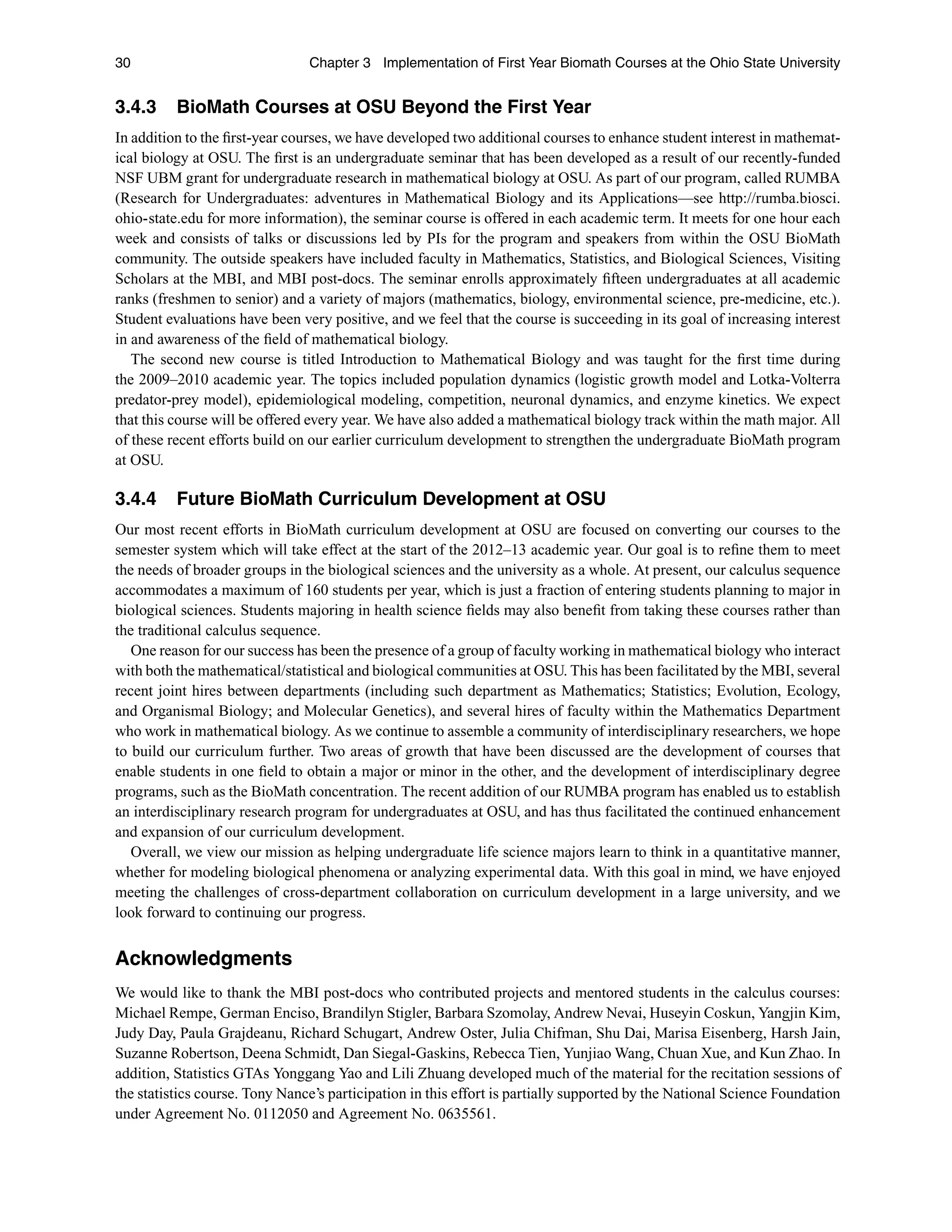 30 Chapter 3 Implementation of First Year Biomath Courses at the Ohio State University
3.4.3 BioMath Courses at OSU Beyond the First Year
In addition to the ﬁrst-year courses, we have developed two additional courses to enhance student interest in mathemat-
ical biology at OSU. The ﬁrst is an undergraduate seminar that has been developed as a result of our recently-funded
NSF UBM grant for undergraduate research in mathematical biology at OSU. As part of our program, called RUMBA
(Research for Undergraduates: adventures in Mathematical Biology and its Applications—see http://rumba.biosci.
ohio-state.edu for more information), the seminar course is offered in each academic term. It meets for one hour each
week and consists of talks or discussions led by PIs for the program and speakers from within the OSU BioMath
community. The outside speakers have included faculty in Mathematics, Statistics, and Biological Sciences, Visiting
Scholars at the MBI, and MBI post-docs. The seminar enrolls approximately ﬁfteen undergraduates at all academic
ranks (freshmen to senior) and a variety of majors (mathematics, biology, environmental science, pre-medicine, etc.).
Student evaluations have been very positive, and we feel that the course is succeeding in its goal of increasing interest
in and awareness of the ﬁeld of mathematical biology.
The second new course is titled Introduction to Mathematical Biology and was taught for the ﬁrst time during
the 2009–2010 academic year. The topics included population dynamics (logistic growth model and Lotka-Volterra
predator-prey model), epidemiological modeling, competition, neuronal dynamics, and enzyme kinetics. We expect
that this course will be offered every year. We have also added a mathematical biology track within the math major. All
of these recent efforts build on our earlier curriculum development to strengthen the undergraduate BioMath program
at OSU.
3.4.4 Future BioMath Curriculum Development at OSU
Our most recent efforts in BioMath curriculum development at OSU are focused on converting our courses to the
semester system which will take effect at the start of the 2012–13 academic year. Our goal is to reﬁne them to meet
the needs of broader groups in the biological sciences and the university as a whole. At present, our calculus sequence
accommodates a maximum of 160 students per year, which is just a fraction of entering students planning to major in
biological sciences. Students majoring in health science ﬁelds may also beneﬁt from taking these courses rather than
the traditional calculus sequence.
One reason for our success has been the presence of a group of faculty working in mathematical biology who interact
with both the mathematical/statistical and biological communities at OSU. This has been facilitated by the MBI, several
recent joint hires between departments (including such department as Mathematics; Statistics; Evolution, Ecology,
and Organismal Biology; and Molecular Genetics), and several hires of faculty within the Mathematics Department
who work in mathematical biology. As we continue to assemble a community of interdisciplinary researchers, we hope
to build our curriculum further. Two areas of growth that have been discussed are the development of courses that
enable students in one ﬁeld to obtain a major or minor in the other, and the development of interdisciplinary degree
programs, such as the BioMath concentration. The recent addition of our RUMBA program has enabled us to establish
an interdisciplinary research program for undergraduates at OSU, and has thus facilitated the continued enhancement
and expansion of our curriculum development.
Overall, we view our mission as helping undergraduate life science majors learn to think in a quantitative manner,
whether for modeling biological phenomena or analyzing experimental data. With this goal in mind, we have enjoyed
meeting the challenges of cross-department collaboration on curriculum development in a large university, and we
look forward to continuing our progress.
Acknowledgments
We would like to thank the MBI post-docs who contributed projects and mentored students in the calculus courses:
Michael Rempe, German Enciso, Brandilyn Stigler, Barbara Szomolay, Andrew Nevai, Huseyin Coskun, Yangjin Kim,
Judy Day, Paula Grajdeanu, Richard Schugart, Andrew Oster, Julia Chifman, Shu Dai, Marisa Eisenberg, Harsh Jain,
Suzanne Robertson, Deena Schmidt, Dan Siegal-Gaskins, Rebecca Tien, Yunjiao Wang, Chuan Xue, and Kun Zhao. In
addition, Statistics GTAs Yonggang Yao and Lili Zhuang developed much of the material for the recitation sessions of
the statistics course. Tony Nance’s participation in this effort is partially supported by the National Science Foundation
under Agreement No. 0112050 and Agreement No. 0635561.
 