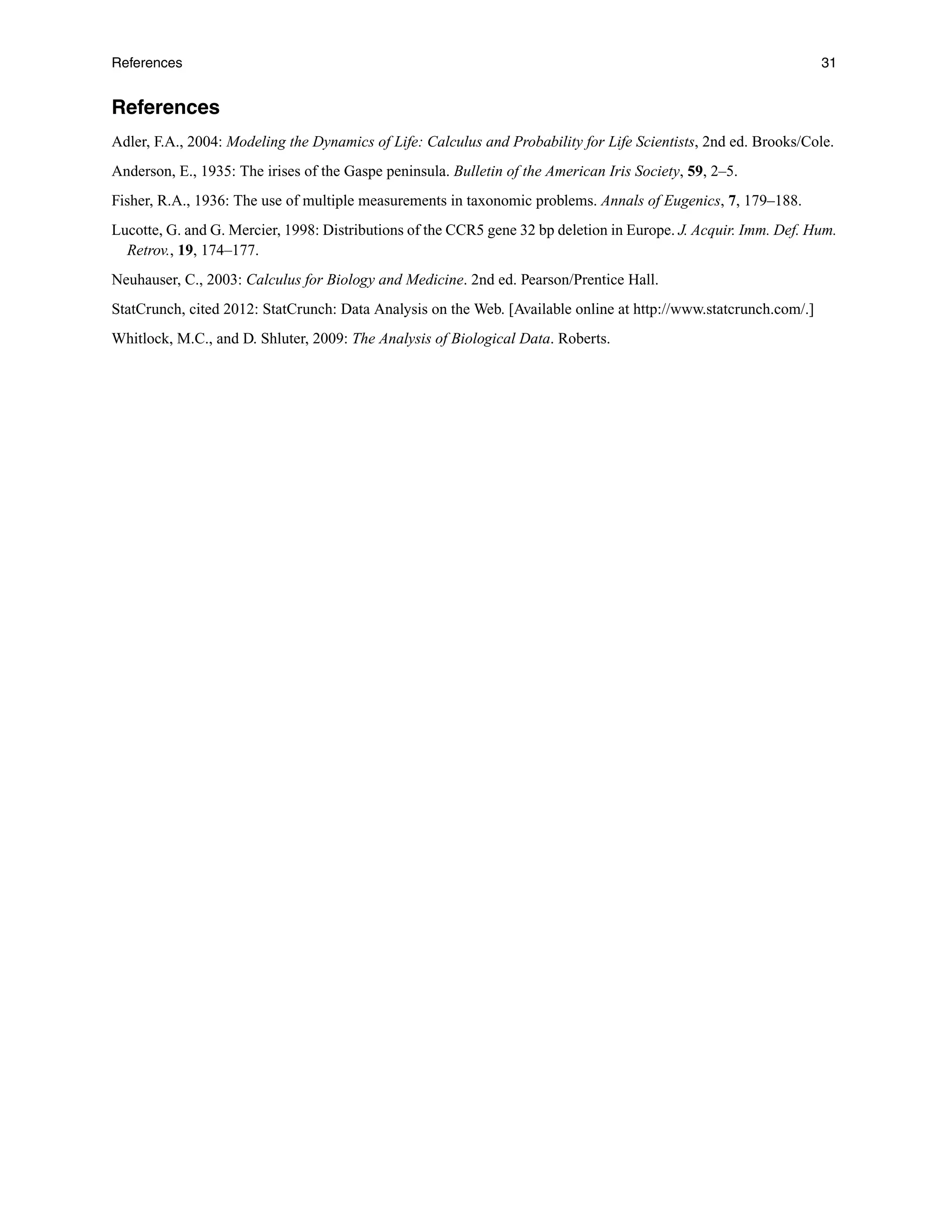 References 31
References
Adler, F.A., 2004: Modeling the Dynamics of Life: Calculus and Probability for Life Scientists, 2nd ed. Brooks/Cole.
Anderson, E., 1935: The irises of the Gaspe peninsula. Bulletin of the American Iris Society, 59, 2–5.
Fisher, R.A., 1936: The use of multiple measurements in taxonomic problems. Annals of Eugenics, 7, 179–188.
Lucotte, G. and G. Mercier, 1998: Distributions of the CCR5 gene 32 bp deletion in Europe. J. Acquir. Imm. Def. Hum.
Retrov., 19, 174–177.
Neuhauser, C., 2003: Calculus for Biology and Medicine. 2nd ed. Pearson/Prentice Hall.
StatCrunch, cited 2012: StatCrunch: Data Analysis on the Web. [Available online at http://www.statcrunch.com/.]
Whitlock, M.C., and D. Shluter, 2009: The Analysis of Biological Data. Roberts.
 