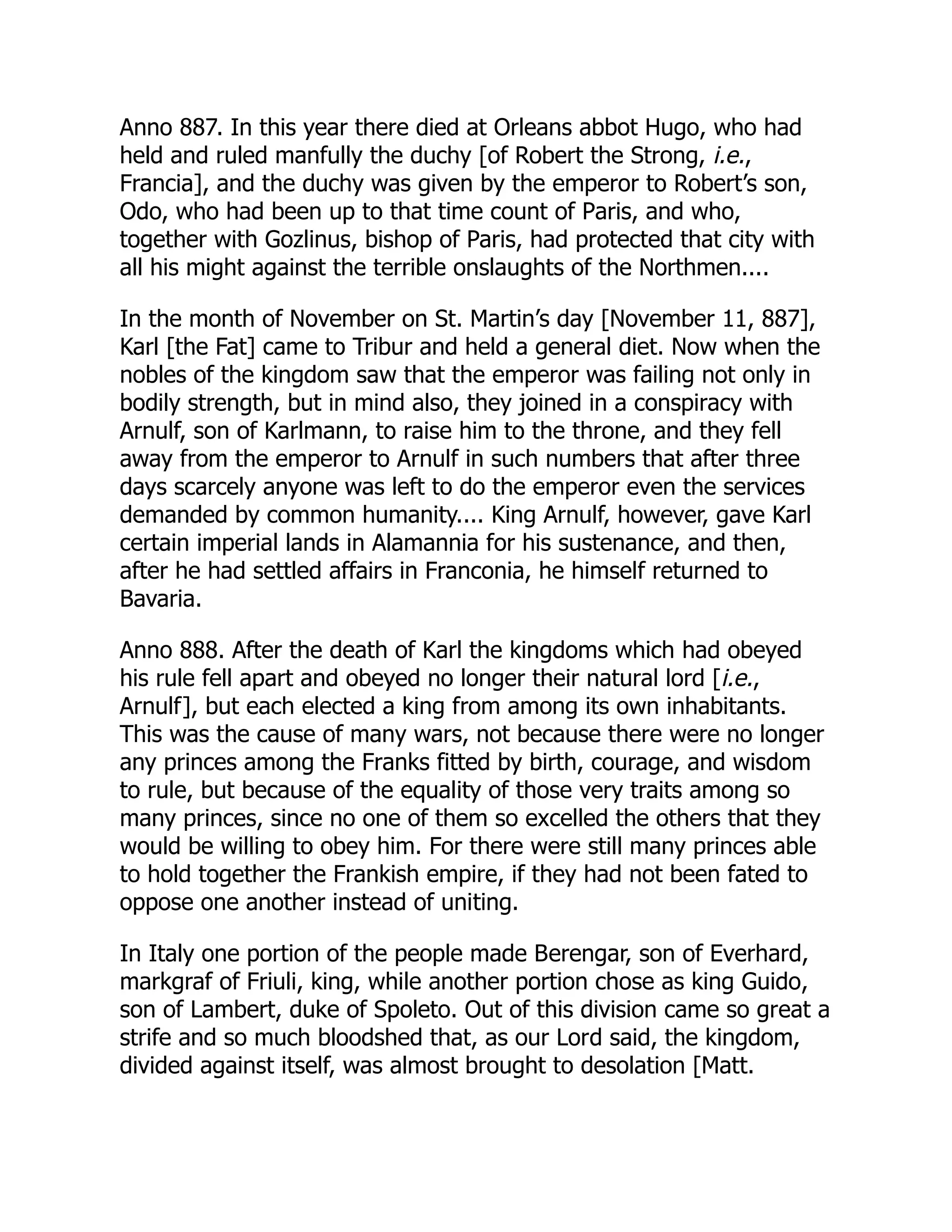 Anno 887. In this year there died at Orleans abbot Hugo, who had
held and ruled manfully the duchy [of Robert the Strong, i.e.,
Francia], and the duchy was given by the emperor to Robert’s son,
Odo, who had been up to that time count of Paris, and who,
together with Gozlinus, bishop of Paris, had protected that city with
all his might against the terrible onslaughts of the Northmen....
In the month of November on St. Martin’s day [November 11, 887],
Karl [the Fat] came to Tribur and held a general diet. Now when the
nobles of the kingdom saw that the emperor was failing not only in
bodily strength, but in mind also, they joined in a conspiracy with
Arnulf, son of Karlmann, to raise him to the throne, and they fell
away from the emperor to Arnulf in such numbers that after three
days scarcely anyone was left to do the emperor even the services
demanded by common humanity.... King Arnulf, however, gave Karl
certain imperial lands in Alamannia for his sustenance, and then,
after he had settled affairs in Franconia, he himself returned to
Bavaria.
Anno 888. After the death of Karl the kingdoms which had obeyed
his rule fell apart and obeyed no longer their natural lord [i.e.,
Arnulf], but each elected a king from among its own inhabitants.
This was the cause of many wars, not because there were no longer
any princes among the Franks fitted by birth, courage, and wisdom
to rule, but because of the equality of those very traits among so
many princes, since no one of them so excelled the others that they
would be willing to obey him. For there were still many princes able
to hold together the Frankish empire, if they had not been fated to
oppose one another instead of uniting.
In Italy one portion of the people made Berengar, son of Everhard,
markgraf of Friuli, king, while another portion chose as king Guido,
son of Lambert, duke of Spoleto. Out of this division came so great a
strife and so much bloodshed that, as our Lord said, the kingdom,
divided against itself, was almost brought to desolation [Matt.
 