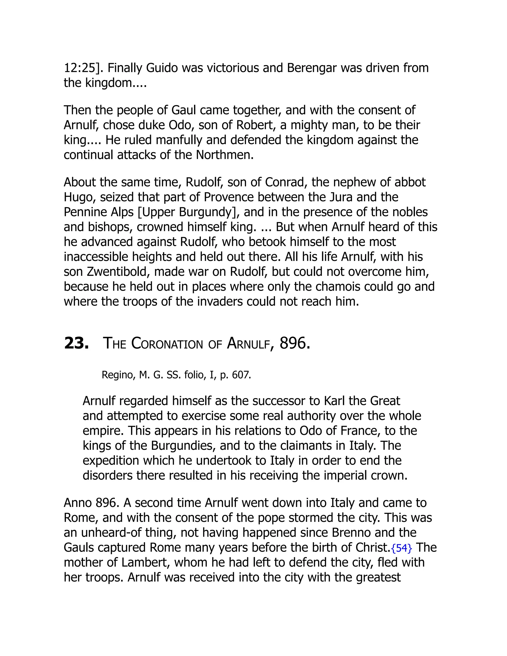12:25]. Finally Guido was victorious and Berengar was driven from
the kingdom....
Then the people of Gaul came together, and with the consent of
Arnulf, chose duke Odo, son of Robert, a mighty man, to be their
king.... He ruled manfully and defended the kingdom against the
continual attacks of the Northmen.
About the same time, Rudolf, son of Conrad, the nephew of abbot
Hugo, seized that part of Provence between the Jura and the
Pennine Alps [Upper Burgundy], and in the presence of the nobles
and bishops, crowned himself king. ... But when Arnulf heard of this
he advanced against Rudolf, who betook himself to the most
inaccessible heights and held out there. All his life Arnulf, with his
son Zwentibold, made war on Rudolf, but could not overcome him,
because he held out in places where only the chamois could go and
where the troops of the invaders could not reach him.
23. The Coronation of Arnulf, 896.
Regino, M. G. SS. folio, I, p. 607.
Arnulf regarded himself as the successor to Karl the Great
and attempted to exercise some real authority over the whole
empire. This appears in his relations to Odo of France, to the
kings of the Burgundies, and to the claimants in Italy. The
expedition which he undertook to Italy in order to end the
disorders there resulted in his receiving the imperial crown.
Anno 896. A second time Arnulf went down into Italy and came to
Rome, and with the consent of the pope stormed the city. This was
an unheard-of thing, not having happened since Brenno and the
Gauls captured Rome many years before the birth of Christ.{54} The
mother of Lambert, whom he had left to defend the city, fled with
her troops. Arnulf was received into the city with the greatest
 