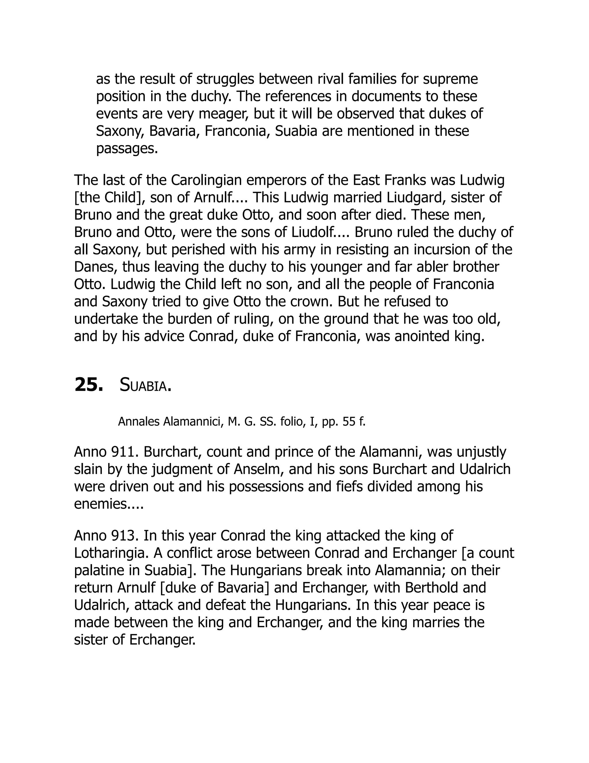 as the result of struggles between rival families for supreme
position in the duchy. The references in documents to these
events are very meager, but it will be observed that dukes of
Saxony, Bavaria, Franconia, Suabia are mentioned in these
passages.
The last of the Carolingian emperors of the East Franks was Ludwig
[the Child], son of Arnulf.... This Ludwig married Liudgard, sister of
Bruno and the great duke Otto, and soon after died. These men,
Bruno and Otto, were the sons of Liudolf.... Bruno ruled the duchy of
all Saxony, but perished with his army in resisting an incursion of the
Danes, thus leaving the duchy to his younger and far abler brother
Otto. Ludwig the Child left no son, and all the people of Franconia
and Saxony tried to give Otto the crown. But he refused to
undertake the burden of ruling, on the ground that he was too old,
and by his advice Conrad, duke of Franconia, was anointed king.
25. Suabia.
Annales Alamannici, M. G. SS. folio, I, pp. 55 f.
Anno 911. Burchart, count and prince of the Alamanni, was unjustly
slain by the judgment of Anselm, and his sons Burchart and Udalrich
were driven out and his possessions and fiefs divided among his
enemies....
Anno 913. In this year Conrad the king attacked the king of
Lotharingia. A conflict arose between Conrad and Erchanger [a count
palatine in Suabia]. The Hungarians break into Alamannia; on their
return Arnulf [duke of Bavaria] and Erchanger, with Berthold and
Udalrich, attack and defeat the Hungarians. In this year peace is
made between the king and Erchanger, and the king marries the
sister of Erchanger.
 