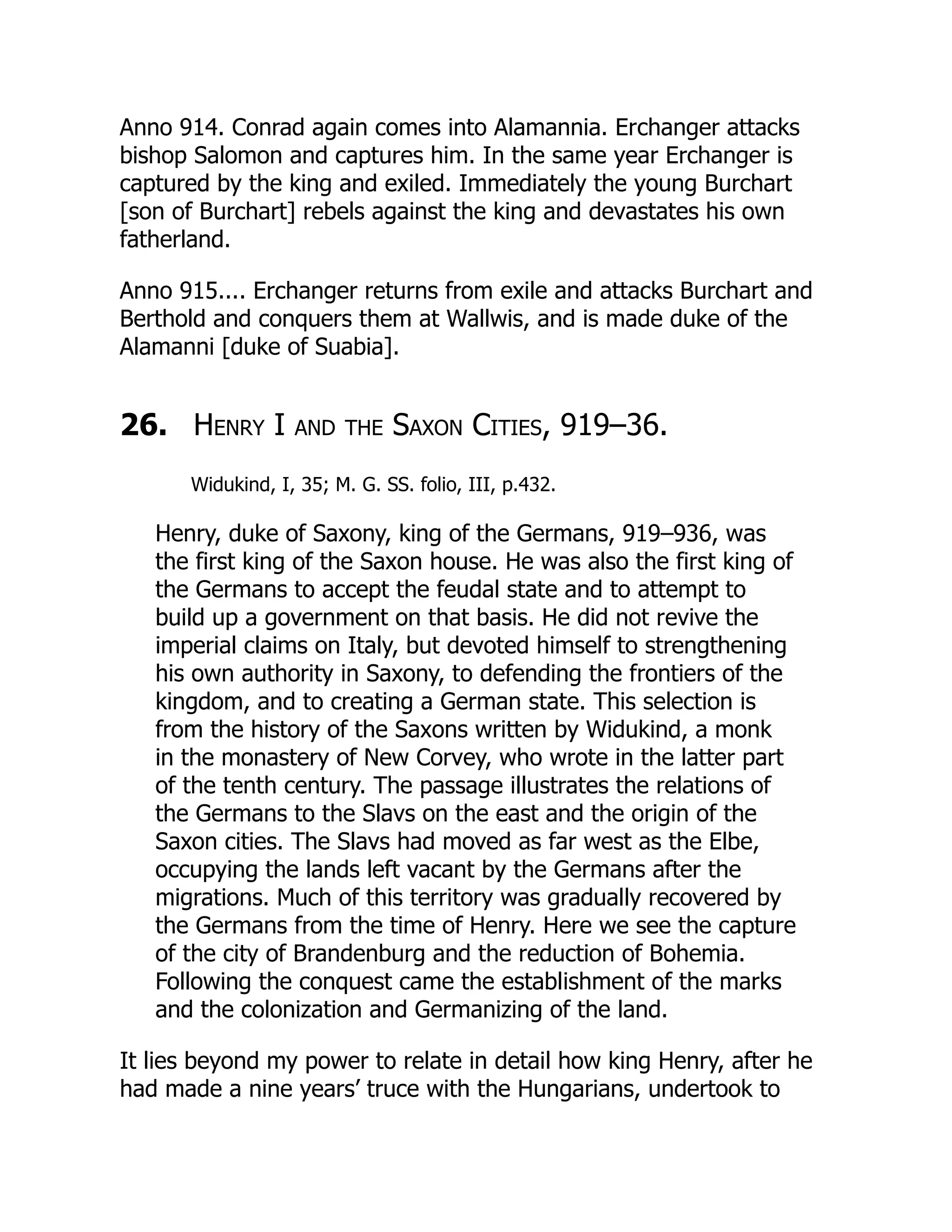 Anno 914. Conrad again comes into Alamannia. Erchanger attacks
bishop Salomon and captures him. In the same year Erchanger is
captured by the king and exiled. Immediately the young Burchart
[son of Burchart] rebels against the king and devastates his own
fatherland.
Anno 915.... Erchanger returns from exile and attacks Burchart and
Berthold and conquers them at Wallwis, and is made duke of the
Alamanni [duke of Suabia].
26. Henry I and the Saxon Cities, 919–36.
Widukind, I, 35; M. G. SS. folio, III, p.432.
Henry, duke of Saxony, king of the Germans, 919–936, was
the first king of the Saxon house. He was also the first king of
the Germans to accept the feudal state and to attempt to
build up a government on that basis. He did not revive the
imperial claims on Italy, but devoted himself to strengthening
his own authority in Saxony, to defending the frontiers of the
kingdom, and to creating a German state. This selection is
from the history of the Saxons written by Widukind, a monk
in the monastery of New Corvey, who wrote in the latter part
of the tenth century. The passage illustrates the relations of
the Germans to the Slavs on the east and the origin of the
Saxon cities. The Slavs had moved as far west as the Elbe,
occupying the lands left vacant by the Germans after the
migrations. Much of this territory was gradually recovered by
the Germans from the time of Henry. Here we see the capture
of the city of Brandenburg and the reduction of Bohemia.
Following the conquest came the establishment of the marks
and the colonization and Germanizing of the land.
It lies beyond my power to relate in detail how king Henry, after he
had made a nine years’ truce with the Hungarians, undertook to
 