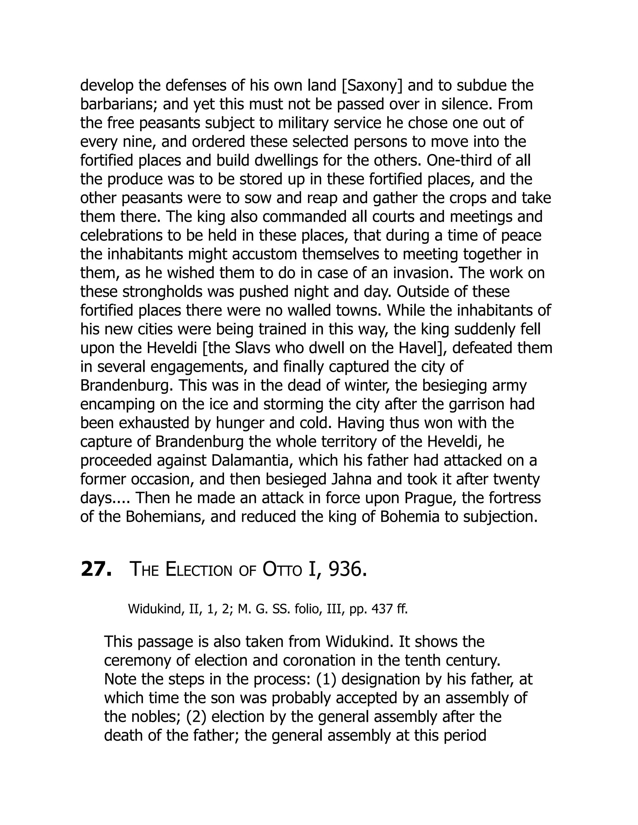 develop the defenses of his own land [Saxony] and to subdue the
barbarians; and yet this must not be passed over in silence. From
the free peasants subject to military service he chose one out of
every nine, and ordered these selected persons to move into the
fortified places and build dwellings for the others. One-third of all
the produce was to be stored up in these fortified places, and the
other peasants were to sow and reap and gather the crops and take
them there. The king also commanded all courts and meetings and
celebrations to be held in these places, that during a time of peace
the inhabitants might accustom themselves to meeting together in
them, as he wished them to do in case of an invasion. The work on
these strongholds was pushed night and day. Outside of these
fortified places there were no walled towns. While the inhabitants of
his new cities were being trained in this way, the king suddenly fell
upon the Heveldi [the Slavs who dwell on the Havel], defeated them
in several engagements, and finally captured the city of
Brandenburg. This was in the dead of winter, the besieging army
encamping on the ice and storming the city after the garrison had
been exhausted by hunger and cold. Having thus won with the
capture of Brandenburg the whole territory of the Heveldi, he
proceeded against Dalamantia, which his father had attacked on a
former occasion, and then besieged Jahna and took it after twenty
days.... Then he made an attack in force upon Prague, the fortress
of the Bohemians, and reduced the king of Bohemia to subjection.
27. The Election of Otto I, 936.
Widukind, II, 1, 2; M. G. SS. folio, III, pp. 437 ff.
This passage is also taken from Widukind. It shows the
ceremony of election and coronation in the tenth century.
Note the steps in the process: (1) designation by his father, at
which time the son was probably accepted by an assembly of
the nobles; (2) election by the general assembly after the
death of the father; the general assembly at this period
 