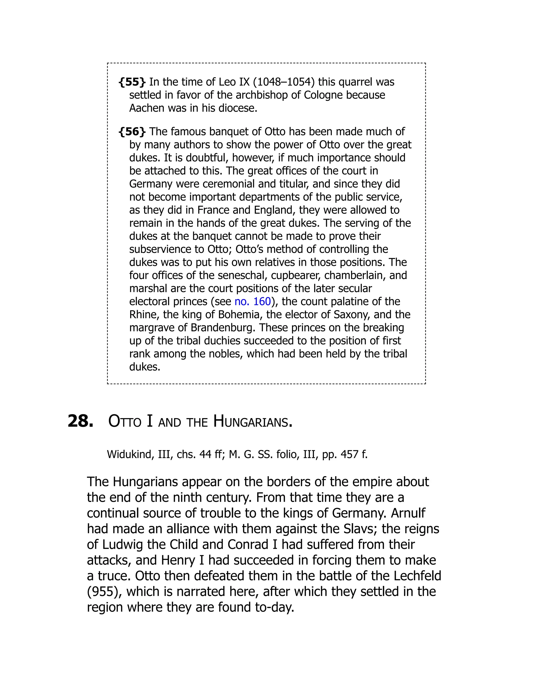 {55} In the time of Leo IX (1048–1054) this quarrel was
settled in favor of the archbishop of Cologne because
Aachen was in his diocese.
{56} The famous banquet of Otto has been made much of
by many authors to show the power of Otto over the great
dukes. It is doubtful, however, if much importance should
be attached to this. The great offices of the court in
Germany were ceremonial and titular, and since they did
not become important departments of the public service,
as they did in France and England, they were allowed to
remain in the hands of the great dukes. The serving of the
dukes at the banquet cannot be made to prove their
subservience to Otto; Otto’s method of controlling the
dukes was to put his own relatives in those positions. The
four offices of the seneschal, cupbearer, chamberlain, and
marshal are the court positions of the later secular
electoral princes (see no. 160), the count palatine of the
Rhine, the king of Bohemia, the elector of Saxony, and the
margrave of Brandenburg. These princes on the breaking
up of the tribal duchies succeeded to the position of first
rank among the nobles, which had been held by the tribal
dukes.
28. Otto I and the Hungarians.
Widukind, III, chs. 44 ff; M. G. SS. folio, III, pp. 457 f.
The Hungarians appear on the borders of the empire about
the end of the ninth century. From that time they are a
continual source of trouble to the kings of Germany. Arnulf
had made an alliance with them against the Slavs; the reigns
of Ludwig the Child and Conrad I had suffered from their
attacks, and Henry I had succeeded in forcing them to make
a truce. Otto then defeated them in the battle of the Lechfeld
(955), which is narrated here, after which they settled in the
region where they are found to-day.
 