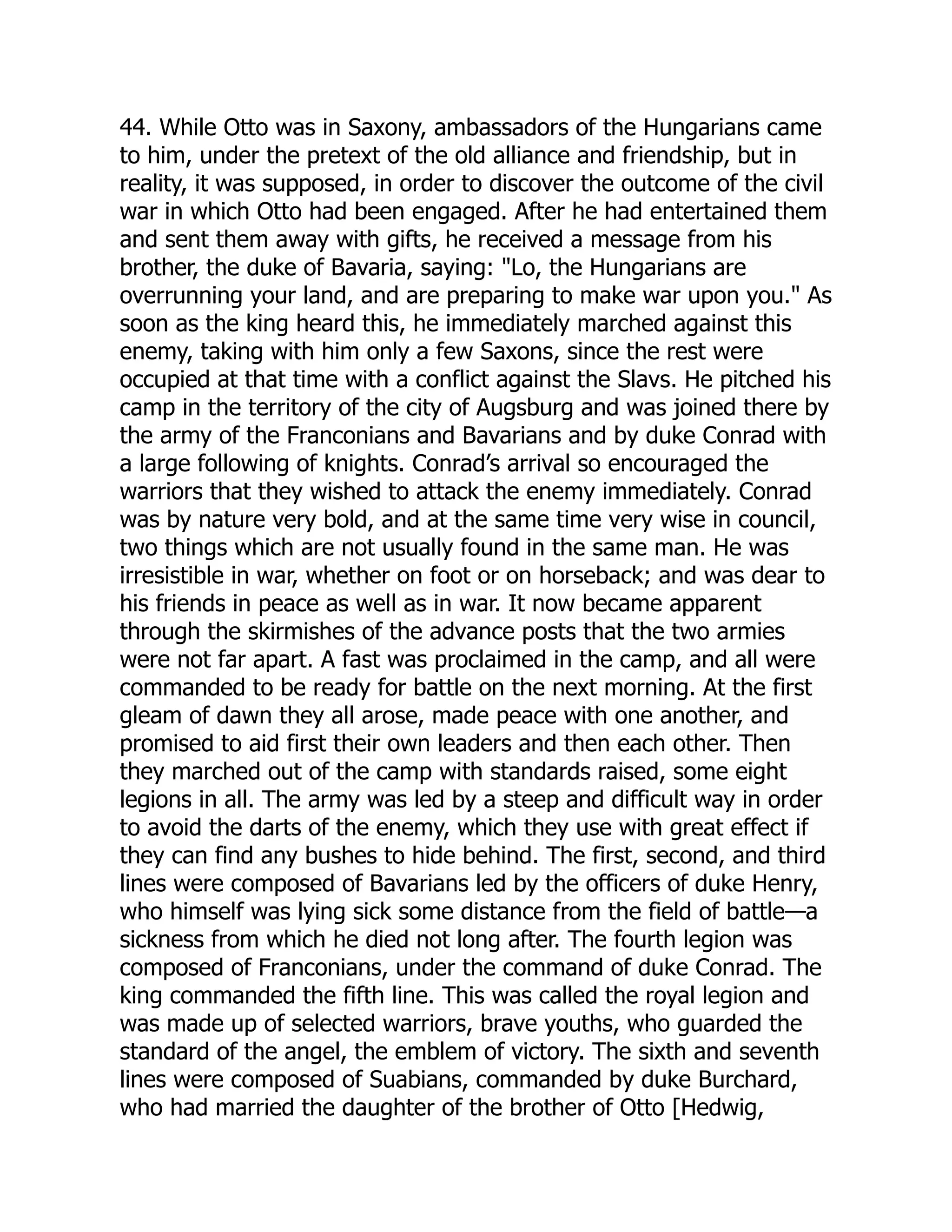 44. While Otto was in Saxony, ambassadors of the Hungarians came
to him, under the pretext of the old alliance and friendship, but in
reality, it was supposed, in order to discover the outcome of the civil
war in which Otto had been engaged. After he had entertained them
and sent them away with gifts, he received a message from his
brother, the duke of Bavaria, saying: Lo, the Hungarians are
overrunning your land, and are preparing to make war upon you. As
soon as the king heard this, he immediately marched against this
enemy, taking with him only a few Saxons, since the rest were
occupied at that time with a conflict against the Slavs. He pitched his
camp in the territory of the city of Augsburg and was joined there by
the army of the Franconians and Bavarians and by duke Conrad with
a large following of knights. Conrad’s arrival so encouraged the
warriors that they wished to attack the enemy immediately. Conrad
was by nature very bold, and at the same time very wise in council,
two things which are not usually found in the same man. He was
irresistible in war, whether on foot or on horseback; and was dear to
his friends in peace as well as in war. It now became apparent
through the skirmishes of the advance posts that the two armies
were not far apart. A fast was proclaimed in the camp, and all were
commanded to be ready for battle on the next morning. At the first
gleam of dawn they all arose, made peace with one another, and
promised to aid first their own leaders and then each other. Then
they marched out of the camp with standards raised, some eight
legions in all. The army was led by a steep and difficult way in order
to avoid the darts of the enemy, which they use with great effect if
they can find any bushes to hide behind. The first, second, and third
lines were composed of Bavarians led by the officers of duke Henry,
who himself was lying sick some distance from the field of battle—a
sickness from which he died not long after. The fourth legion was
composed of Franconians, under the command of duke Conrad. The
king commanded the fifth line. This was called the royal legion and
was made up of selected warriors, brave youths, who guarded the
standard of the angel, the emblem of victory. The sixth and seventh
lines were composed of Suabians, commanded by duke Burchard,
who had married the daughter of the brother of Otto [Hedwig,
 