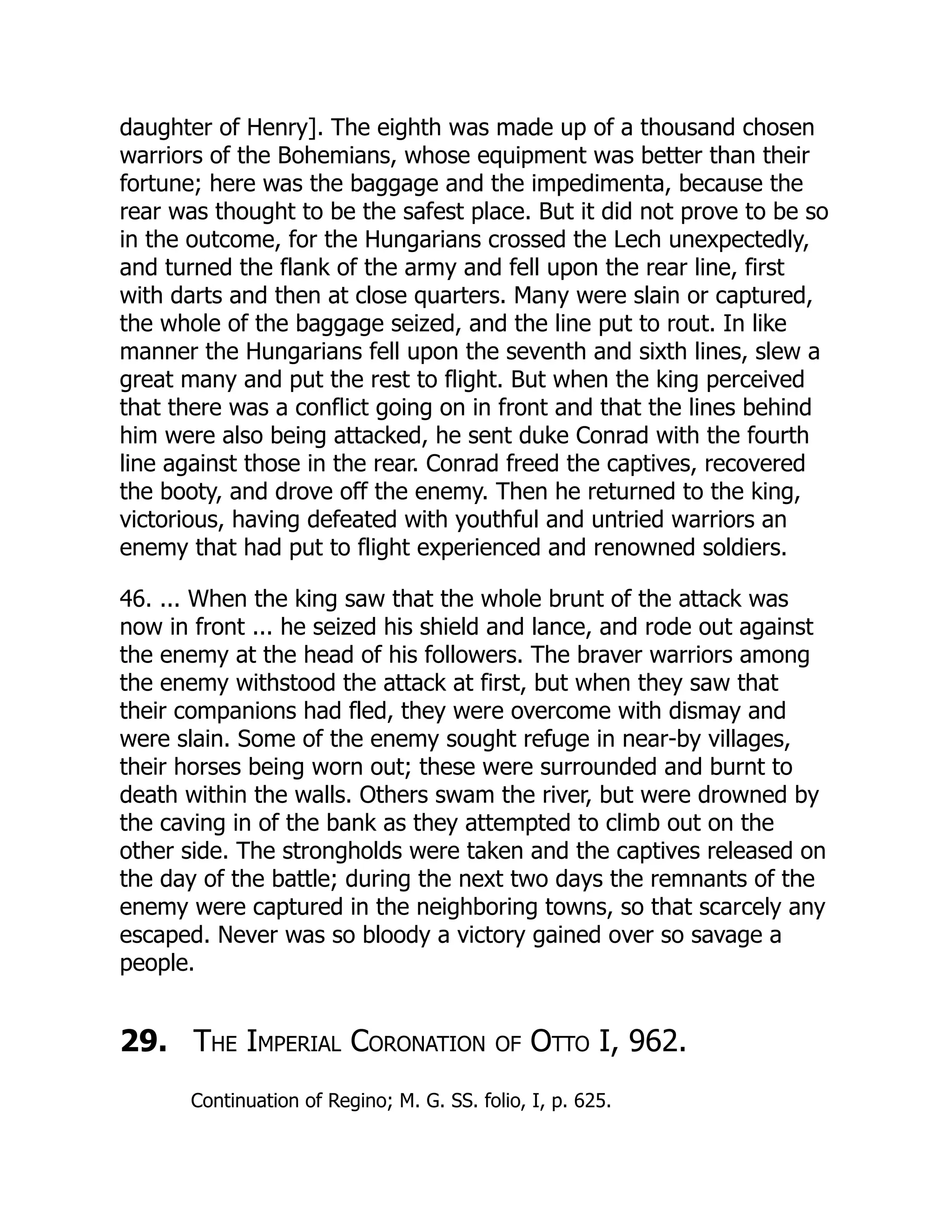 daughter of Henry]. The eighth was made up of a thousand chosen
warriors of the Bohemians, whose equipment was better than their
fortune; here was the baggage and the impedimenta, because the
rear was thought to be the safest place. But it did not prove to be so
in the outcome, for the Hungarians crossed the Lech unexpectedly,
and turned the flank of the army and fell upon the rear line, first
with darts and then at close quarters. Many were slain or captured,
the whole of the baggage seized, and the line put to rout. In like
manner the Hungarians fell upon the seventh and sixth lines, slew a
great many and put the rest to flight. But when the king perceived
that there was a conflict going on in front and that the lines behind
him were also being attacked, he sent duke Conrad with the fourth
line against those in the rear. Conrad freed the captives, recovered
the booty, and drove off the enemy. Then he returned to the king,
victorious, having defeated with youthful and untried warriors an
enemy that had put to flight experienced and renowned soldiers.
46. ... When the king saw that the whole brunt of the attack was
now in front ... he seized his shield and lance, and rode out against
the enemy at the head of his followers. The braver warriors among
the enemy withstood the attack at first, but when they saw that
their companions had fled, they were overcome with dismay and
were slain. Some of the enemy sought refuge in near-by villages,
their horses being worn out; these were surrounded and burnt to
death within the walls. Others swam the river, but were drowned by
the caving in of the bank as they attempted to climb out on the
other side. The strongholds were taken and the captives released on
the day of the battle; during the next two days the remnants of the
enemy were captured in the neighboring towns, so that scarcely any
escaped. Never was so bloody a victory gained over so savage a
people.
29. The Imperial Coronation of Otto I, 962.
Continuation of Regino; M. G. SS. folio, I, p. 625.
 