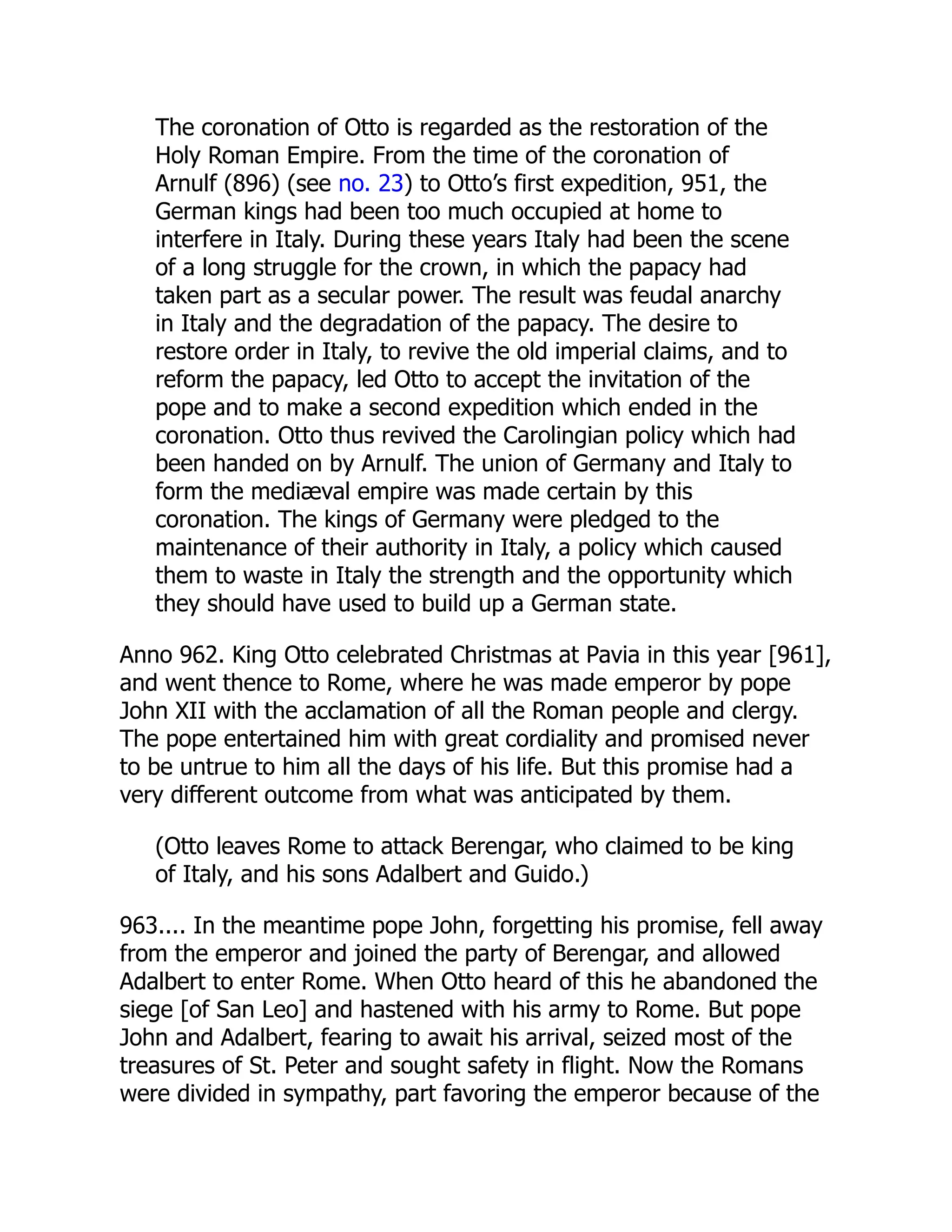 The coronation of Otto is regarded as the restoration of the
Holy Roman Empire. From the time of the coronation of
Arnulf (896) (see no. 23) to Otto’s first expedition, 951, the
German kings had been too much occupied at home to
interfere in Italy. During these years Italy had been the scene
of a long struggle for the crown, in which the papacy had
taken part as a secular power. The result was feudal anarchy
in Italy and the degradation of the papacy. The desire to
restore order in Italy, to revive the old imperial claims, and to
reform the papacy, led Otto to accept the invitation of the
pope and to make a second expedition which ended in the
coronation. Otto thus revived the Carolingian policy which had
been handed on by Arnulf. The union of Germany and Italy to
form the mediæval empire was made certain by this
coronation. The kings of Germany were pledged to the
maintenance of their authority in Italy, a policy which caused
them to waste in Italy the strength and the opportunity which
they should have used to build up a German state.
Anno 962. King Otto celebrated Christmas at Pavia in this year [961],
and went thence to Rome, where he was made emperor by pope
John XII with the acclamation of all the Roman people and clergy.
The pope entertained him with great cordiality and promised never
to be untrue to him all the days of his life. But this promise had a
very different outcome from what was anticipated by them.
(Otto leaves Rome to attack Berengar, who claimed to be king
of Italy, and his sons Adalbert and Guido.)
963.... In the meantime pope John, forgetting his promise, fell away
from the emperor and joined the party of Berengar, and allowed
Adalbert to enter Rome. When Otto heard of this he abandoned the
siege [of San Leo] and hastened with his army to Rome. But pope
John and Adalbert, fearing to await his arrival, seized most of the
treasures of St. Peter and sought safety in flight. Now the Romans
were divided in sympathy, part favoring the emperor because of the
 