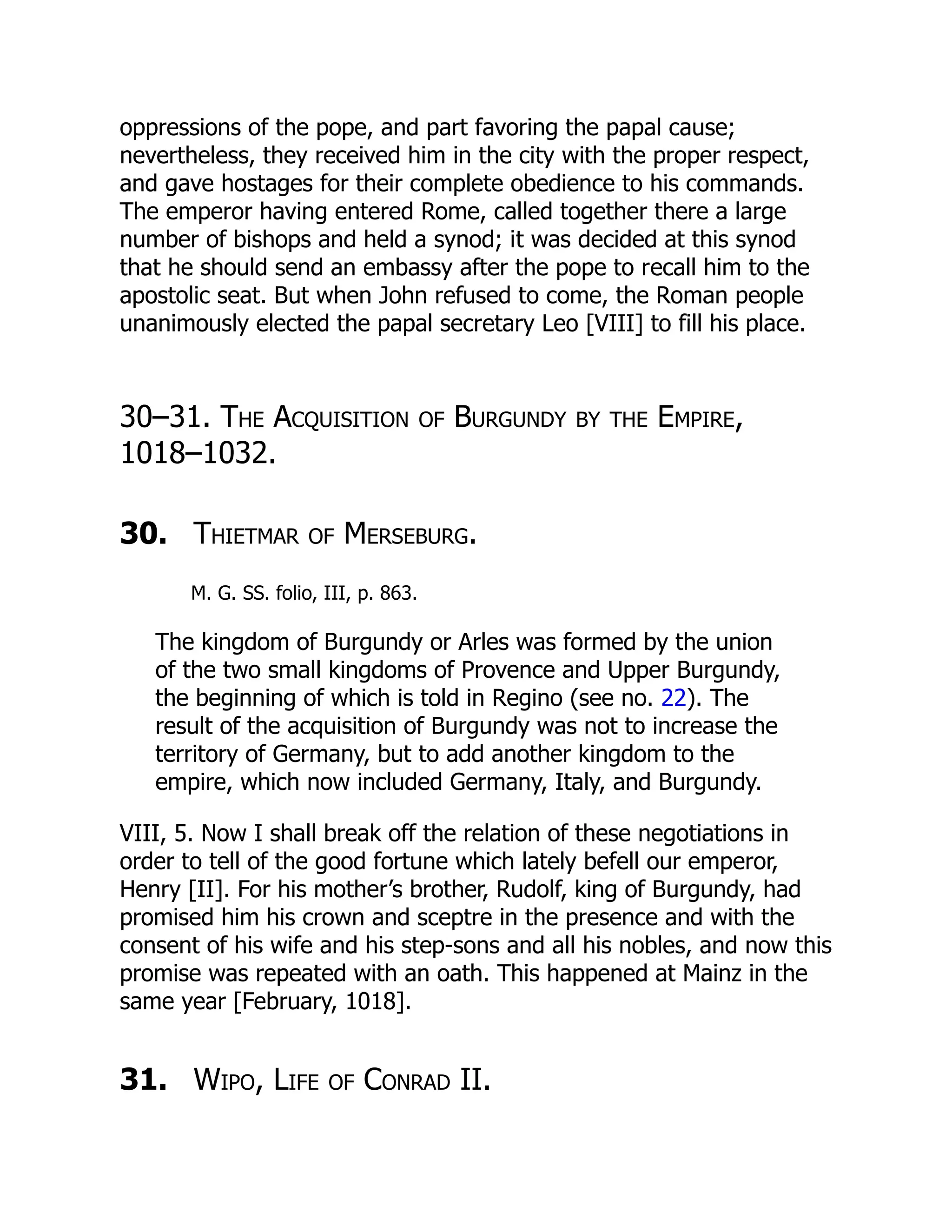 oppressions of the pope, and part favoring the papal cause;
nevertheless, they received him in the city with the proper respect,
and gave hostages for their complete obedience to his commands.
The emperor having entered Rome, called together there a large
number of bishops and held a synod; it was decided at this synod
that he should send an embassy after the pope to recall him to the
apostolic seat. But when John refused to come, the Roman people
unanimously elected the papal secretary Leo [VIII] to fill his place.
30–31. The Acquisition of Burgundy by the Empire,
1018–1032.
30. Thietmar of Merseburg.
M. G. SS. folio, III, p. 863.
The kingdom of Burgundy or Arles was formed by the union
of the two small kingdoms of Provence and Upper Burgundy,
the beginning of which is told in Regino (see no. 22). The
result of the acquisition of Burgundy was not to increase the
territory of Germany, but to add another kingdom to the
empire, which now included Germany, Italy, and Burgundy.
VIII, 5. Now I shall break off the relation of these negotiations in
order to tell of the good fortune which lately befell our emperor,
Henry [II]. For his mother’s brother, Rudolf, king of Burgundy, had
promised him his crown and sceptre in the presence and with the
consent of his wife and his step-sons and all his nobles, and now this
promise was repeated with an oath. This happened at Mainz in the
same year [February, 1018].
31. Wipo, Life of Conrad II.
 