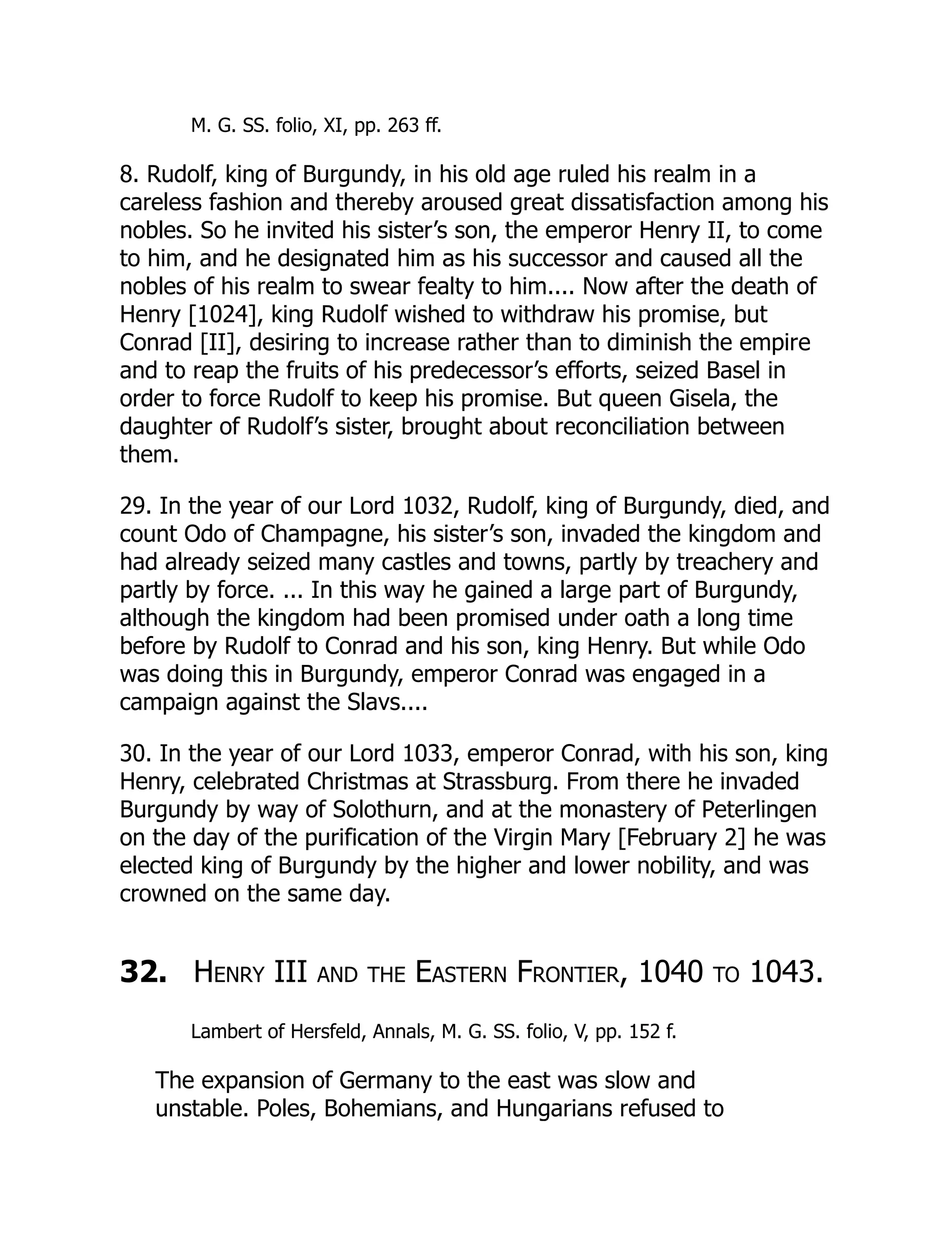 M. G. SS. folio, XI, pp. 263 ff.
8. Rudolf, king of Burgundy, in his old age ruled his realm in a
careless fashion and thereby aroused great dissatisfaction among his
nobles. So he invited his sister’s son, the emperor Henry II, to come
to him, and he designated him as his successor and caused all the
nobles of his realm to swear fealty to him.... Now after the death of
Henry [1024], king Rudolf wished to withdraw his promise, but
Conrad [II], desiring to increase rather than to diminish the empire
and to reap the fruits of his predecessor’s efforts, seized Basel in
order to force Rudolf to keep his promise. But queen Gisela, the
daughter of Rudolf’s sister, brought about reconciliation between
them.
29. In the year of our Lord 1032, Rudolf, king of Burgundy, died, and
count Odo of Champagne, his sister’s son, invaded the kingdom and
had already seized many castles and towns, partly by treachery and
partly by force. ... In this way he gained a large part of Burgundy,
although the kingdom had been promised under oath a long time
before by Rudolf to Conrad and his son, king Henry. But while Odo
was doing this in Burgundy, emperor Conrad was engaged in a
campaign against the Slavs....
30. In the year of our Lord 1033, emperor Conrad, with his son, king
Henry, celebrated Christmas at Strassburg. From there he invaded
Burgundy by way of Solothurn, and at the monastery of Peterlingen
on the day of the purification of the Virgin Mary [February 2] he was
elected king of Burgundy by the higher and lower nobility, and was
crowned on the same day.
32. Henry III and the Eastern Frontier, 1040 to 1043.
Lambert of Hersfeld, Annals, M. G. SS. folio, V, pp. 152 f.
The expansion of Germany to the east was slow and
unstable. Poles, Bohemians, and Hungarians refused to
 