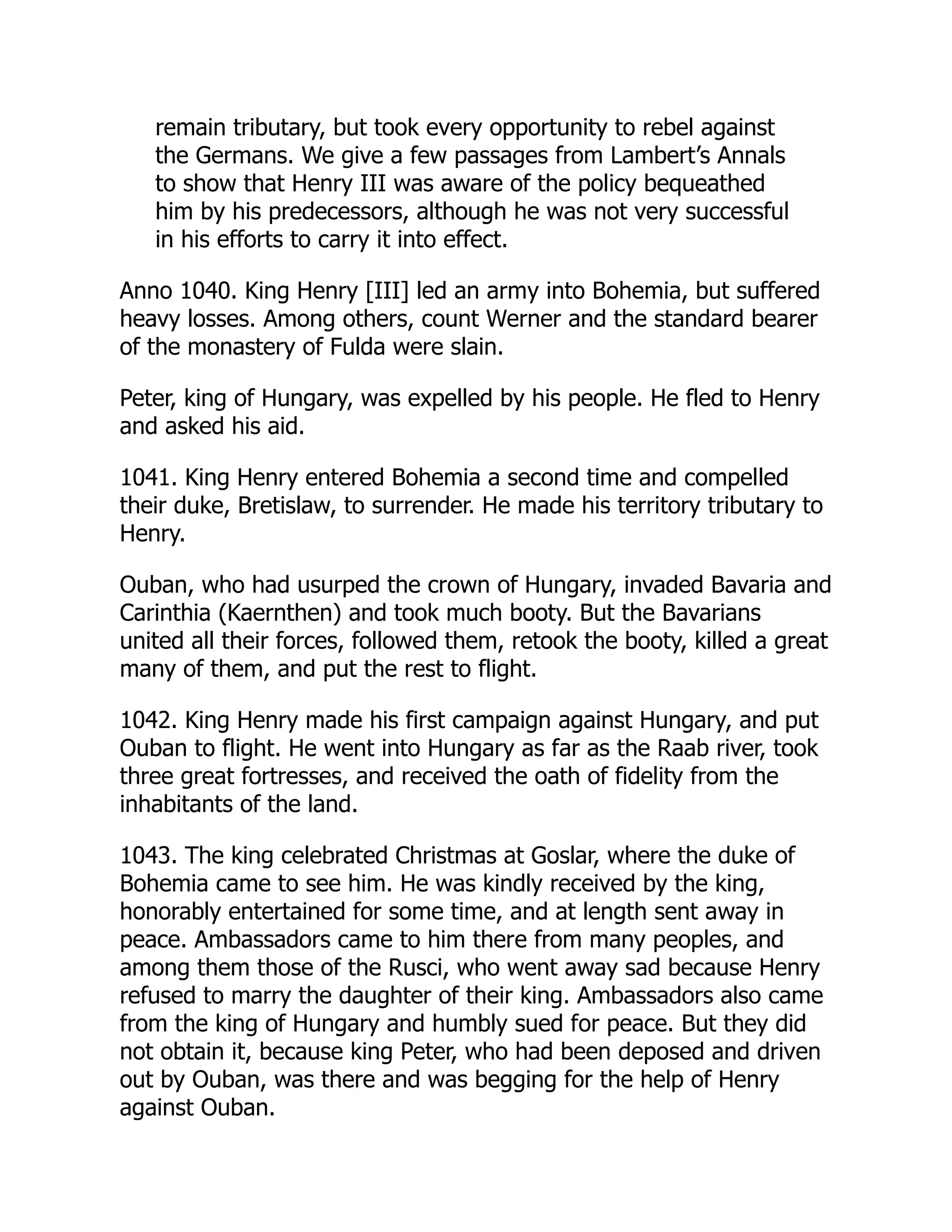 remain tributary, but took every opportunity to rebel against
the Germans. We give a few passages from Lambert’s Annals
to show that Henry III was aware of the policy bequeathed
him by his predecessors, although he was not very successful
in his efforts to carry it into effect.
Anno 1040. King Henry [III] led an army into Bohemia, but suffered
heavy losses. Among others, count Werner and the standard bearer
of the monastery of Fulda were slain.
Peter, king of Hungary, was expelled by his people. He fled to Henry
and asked his aid.
1041. King Henry entered Bohemia a second time and compelled
their duke, Bretislaw, to surrender. He made his territory tributary to
Henry.
Ouban, who had usurped the crown of Hungary, invaded Bavaria and
Carinthia (Kaernthen) and took much booty. But the Bavarians
united all their forces, followed them, retook the booty, killed a great
many of them, and put the rest to flight.
1042. King Henry made his first campaign against Hungary, and put
Ouban to flight. He went into Hungary as far as the Raab river, took
three great fortresses, and received the oath of fidelity from the
inhabitants of the land.
1043. The king celebrated Christmas at Goslar, where the duke of
Bohemia came to see him. He was kindly received by the king,
honorably entertained for some time, and at length sent away in
peace. Ambassadors came to him there from many peoples, and
among them those of the Rusci, who went away sad because Henry
refused to marry the daughter of their king. Ambassadors also came
from the king of Hungary and humbly sued for peace. But they did
not obtain it, because king Peter, who had been deposed and driven
out by Ouban, was there and was begging for the help of Henry
against Ouban.
 