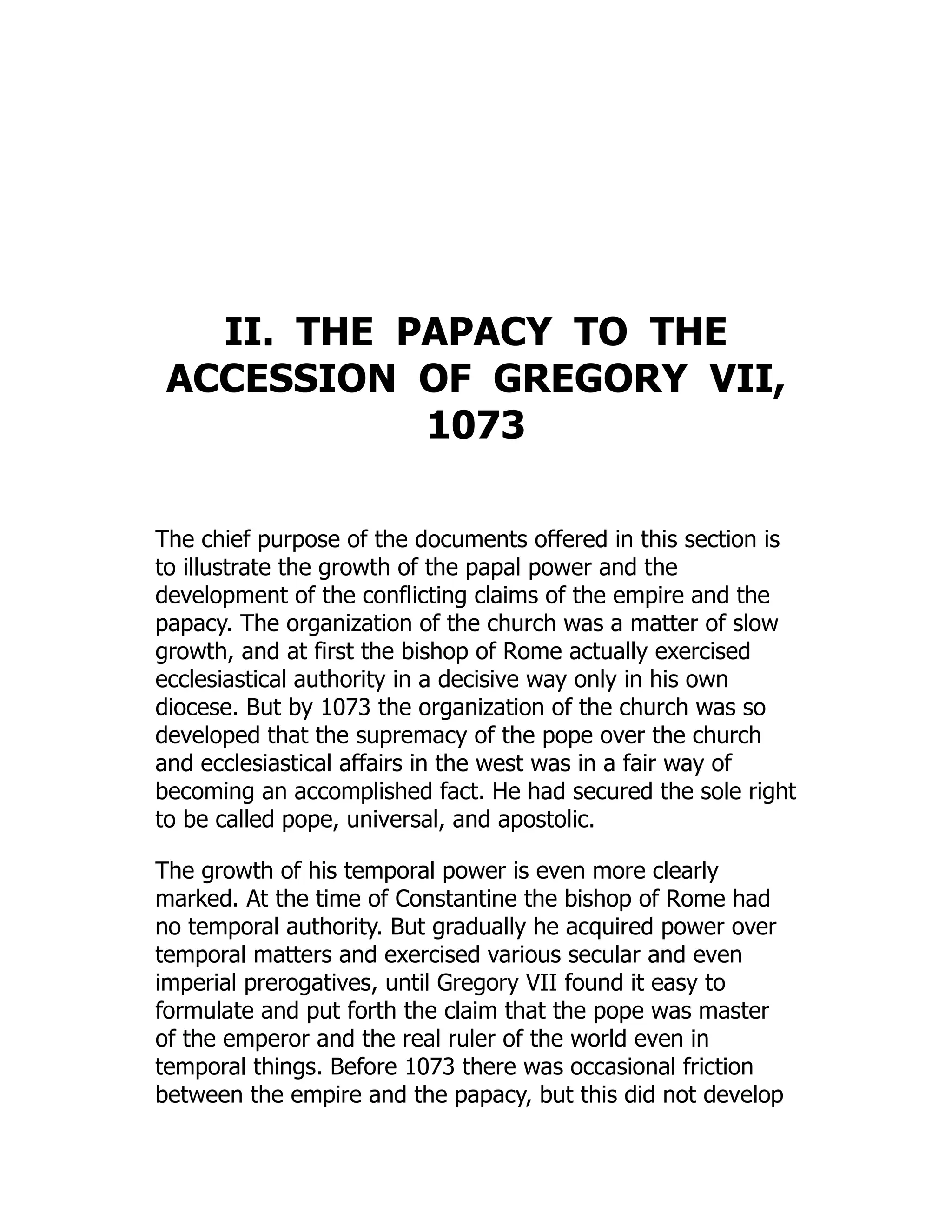 II. THE PAPACY TO THE
ACCESSION OF GREGORY VII,
1073
The chief purpose of the documents offered in this section is
to illustrate the growth of the papal power and the
development of the conflicting claims of the empire and the
papacy. The organization of the church was a matter of slow
growth, and at first the bishop of Rome actually exercised
ecclesiastical authority in a decisive way only in his own
diocese. But by 1073 the organization of the church was so
developed that the supremacy of the pope over the church
and ecclesiastical affairs in the west was in a fair way of
becoming an accomplished fact. He had secured the sole right
to be called pope, universal, and apostolic.
The growth of his temporal power is even more clearly
marked. At the time of Constantine the bishop of Rome had
no temporal authority. But gradually he acquired power over
temporal matters and exercised various secular and even
imperial prerogatives, until Gregory VII found it easy to
formulate and put forth the claim that the pope was master
of the emperor and the real ruler of the world even in
temporal things. Before 1073 there was occasional friction
between the empire and the papacy, but this did not develop
 