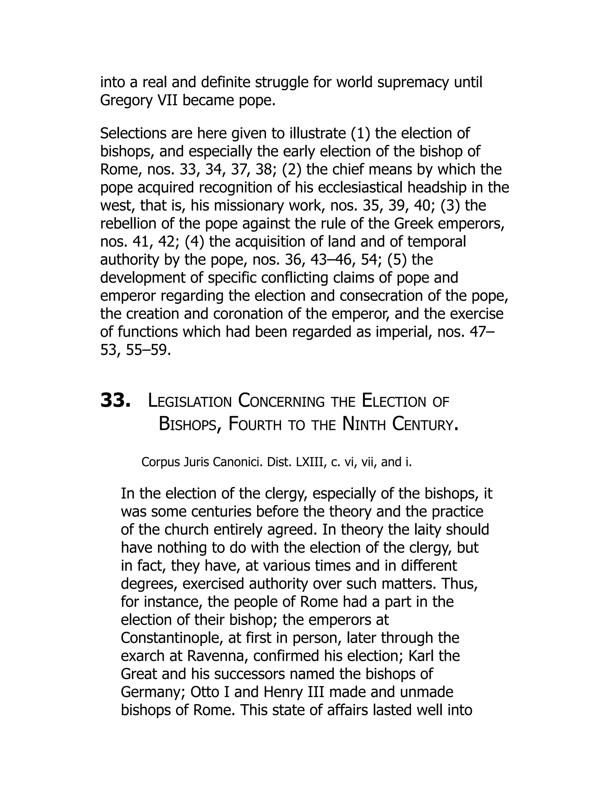 into a real and definite struggle for world supremacy until
Gregory VII became pope.
Selections are here given to illustrate (1) the election of
bishops, and especially the early election of the bishop of
Rome, nos. 33, 34, 37, 38; (2) the chief means by which the
pope acquired recognition of his ecclesiastical headship in the
west, that is, his missionary work, nos. 35, 39, 40; (3) the
rebellion of the pope against the rule of the Greek emperors,
nos. 41, 42; (4) the acquisition of land and of temporal
authority by the pope, nos. 36, 43–46, 54; (5) the
development of specific conflicting claims of pope and
emperor regarding the election and consecration of the pope,
the creation and coronation of the emperor, and the exercise
of functions which had been regarded as imperial, nos. 47–
53, 55–59.
33. Legislation Concerning the Election of
Bishops, Fourth to the Ninth Century.
Corpus Juris Canonici. Dist. LXIII, c. vi, vii, and i.
In the election of the clergy, especially of the bishops, it
was some centuries before the theory and the practice
of the church entirely agreed. In theory the laity should
have nothing to do with the election of the clergy, but
in fact, they have, at various times and in different
degrees, exercised authority over such matters. Thus,
for instance, the people of Rome had a part in the
election of their bishop; the emperors at
Constantinople, at first in person, later through the
exarch at Ravenna, confirmed his election; Karl the
Great and his successors named the bishops of
Germany; Otto I and Henry III made and unmade
bishops of Rome. This state of affairs lasted well into
 