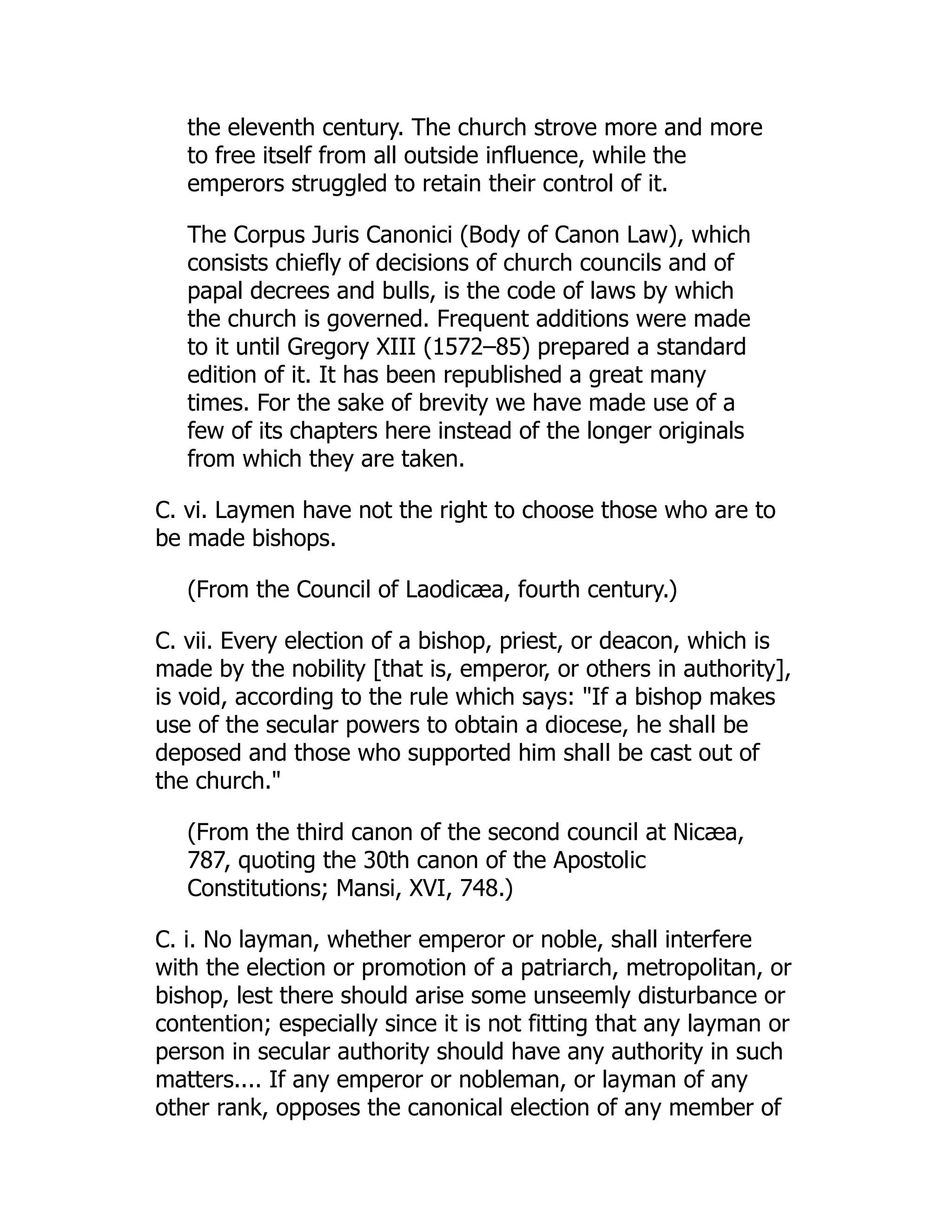 the eleventh century. The church strove more and more
to free itself from all outside influence, while the
emperors struggled to retain their control of it.
The Corpus Juris Canonici (Body of Canon Law), which
consists chiefly of decisions of church councils and of
papal decrees and bulls, is the code of laws by which
the church is governed. Frequent additions were made
to it until Gregory XIII (1572–85) prepared a standard
edition of it. It has been republished a great many
times. For the sake of brevity we have made use of a
few of its chapters here instead of the longer originals
from which they are taken.
C. vi. Laymen have not the right to choose those who are to
be made bishops.
(From the Council of Laodicæa, fourth century.)
C. vii. Every election of a bishop, priest, or deacon, which is
made by the nobility [that is, emperor, or others in authority],
is void, according to the rule which says: If a bishop makes
use of the secular powers to obtain a diocese, he shall be
deposed and those who supported him shall be cast out of
the church.
(From the third canon of the second council at Nicæa,
787, quoting the 30th canon of the Apostolic
Constitutions; Mansi, XVI, 748.)
C. i. No layman, whether emperor or noble, shall interfere
with the election or promotion of a patriarch, metropolitan, or
bishop, lest there should arise some unseemly disturbance or
contention; especially since it is not fitting that any layman or
person in secular authority should have any authority in such
matters.... If any emperor or nobleman, or layman of any
other rank, opposes the canonical election of any member of
 