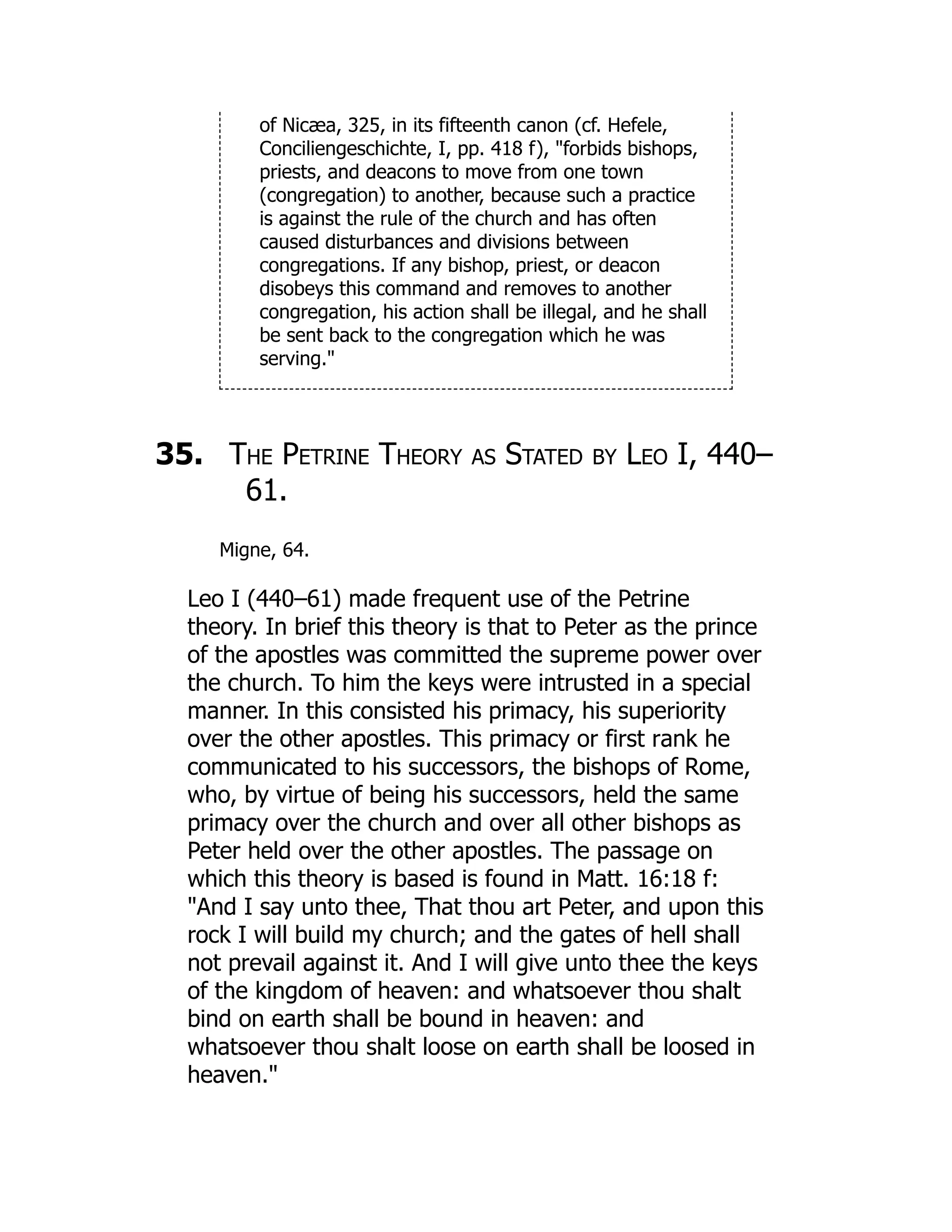 of Nicæa, 325, in its fifteenth canon (cf. Hefele,
Conciliengeschichte, I, pp. 418 f), forbids bishops,
priests, and deacons to move from one town
(congregation) to another, because such a practice
is against the rule of the church and has often
caused disturbances and divisions between
congregations. If any bishop, priest, or deacon
disobeys this command and removes to another
congregation, his action shall be illegal, and he shall
be sent back to the congregation which he was
serving.
35. The Petrine Theory as Stated by Leo I, 440–
61.
Migne, 64.
Leo I (440–61) made frequent use of the Petrine
theory. In brief this theory is that to Peter as the prince
of the apostles was committed the supreme power over
the church. To him the keys were intrusted in a special
manner. In this consisted his primacy, his superiority
over the other apostles. This primacy or first rank he
communicated to his successors, the bishops of Rome,
who, by virtue of being his successors, held the same
primacy over the church and over all other bishops as
Peter held over the other apostles. The passage on
which this theory is based is found in Matt. 16:18 f:
And I say unto thee, That thou art Peter, and upon this
rock I will build my church; and the gates of hell shall
not prevail against it. And I will give unto thee the keys
of the kingdom of heaven: and whatsoever thou shalt
bind on earth shall be bound in heaven: and
whatsoever thou shalt loose on earth shall be loosed in
heaven.
 