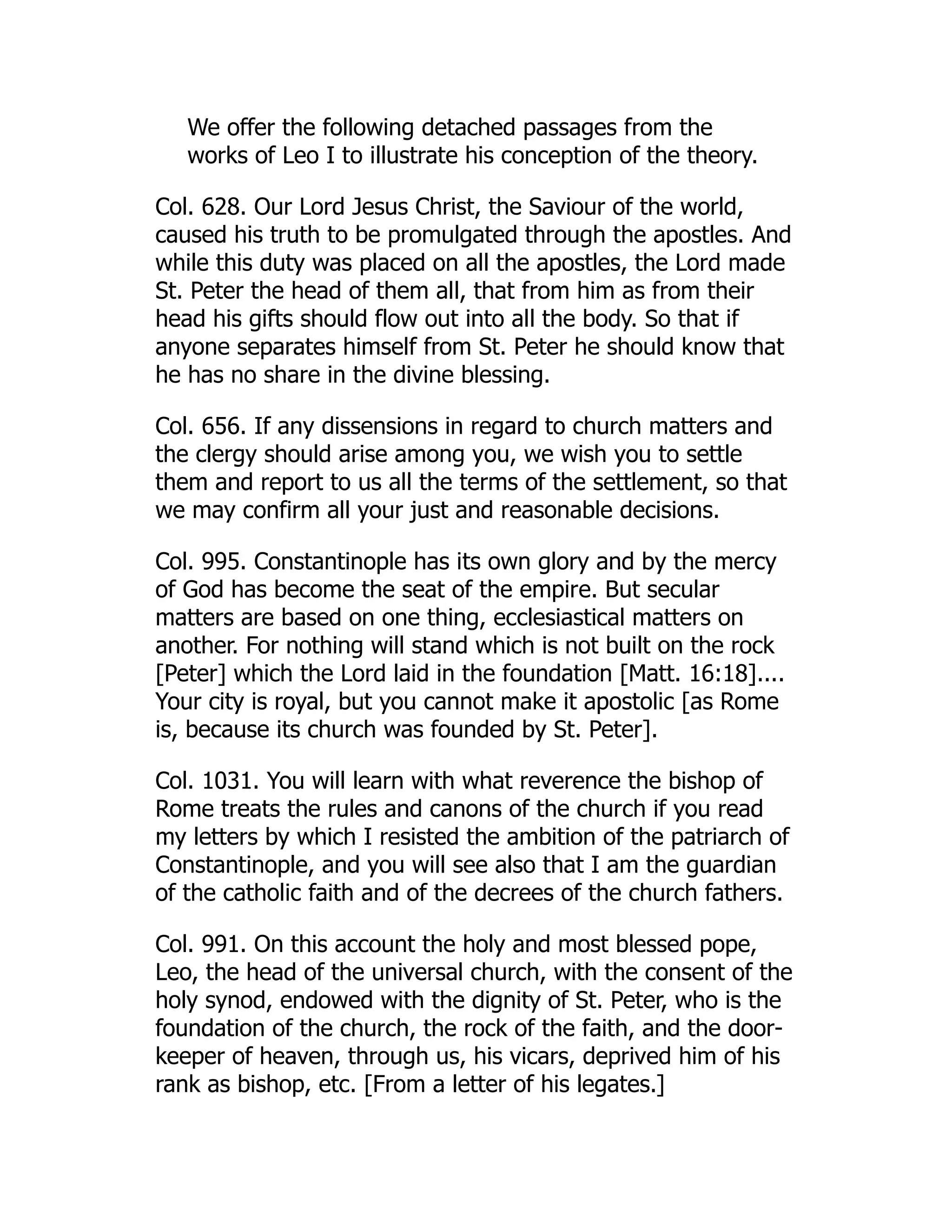 We offer the following detached passages from the
works of Leo I to illustrate his conception of the theory.
Col. 628. Our Lord Jesus Christ, the Saviour of the world,
caused his truth to be promulgated through the apostles. And
while this duty was placed on all the apostles, the Lord made
St. Peter the head of them all, that from him as from their
head his gifts should flow out into all the body. So that if
anyone separates himself from St. Peter he should know that
he has no share in the divine blessing.
Col. 656. If any dissensions in regard to church matters and
the clergy should arise among you, we wish you to settle
them and report to us all the terms of the settlement, so that
we may confirm all your just and reasonable decisions.
Col. 995. Constantinople has its own glory and by the mercy
of God has become the seat of the empire. But secular
matters are based on one thing, ecclesiastical matters on
another. For nothing will stand which is not built on the rock
[Peter] which the Lord laid in the foundation [Matt. 16:18]....
Your city is royal, but you cannot make it apostolic [as Rome
is, because its church was founded by St. Peter].
Col. 1031. You will learn with what reverence the bishop of
Rome treats the rules and canons of the church if you read
my letters by which I resisted the ambition of the patriarch of
Constantinople, and you will see also that I am the guardian
of the catholic faith and of the decrees of the church fathers.
Col. 991. On this account the holy and most blessed pope,
Leo, the head of the universal church, with the consent of the
holy synod, endowed with the dignity of St. Peter, who is the
foundation of the church, the rock of the faith, and the door-
keeper of heaven, through us, his vicars, deprived him of his
rank as bishop, etc. [From a letter of his legates.]
 