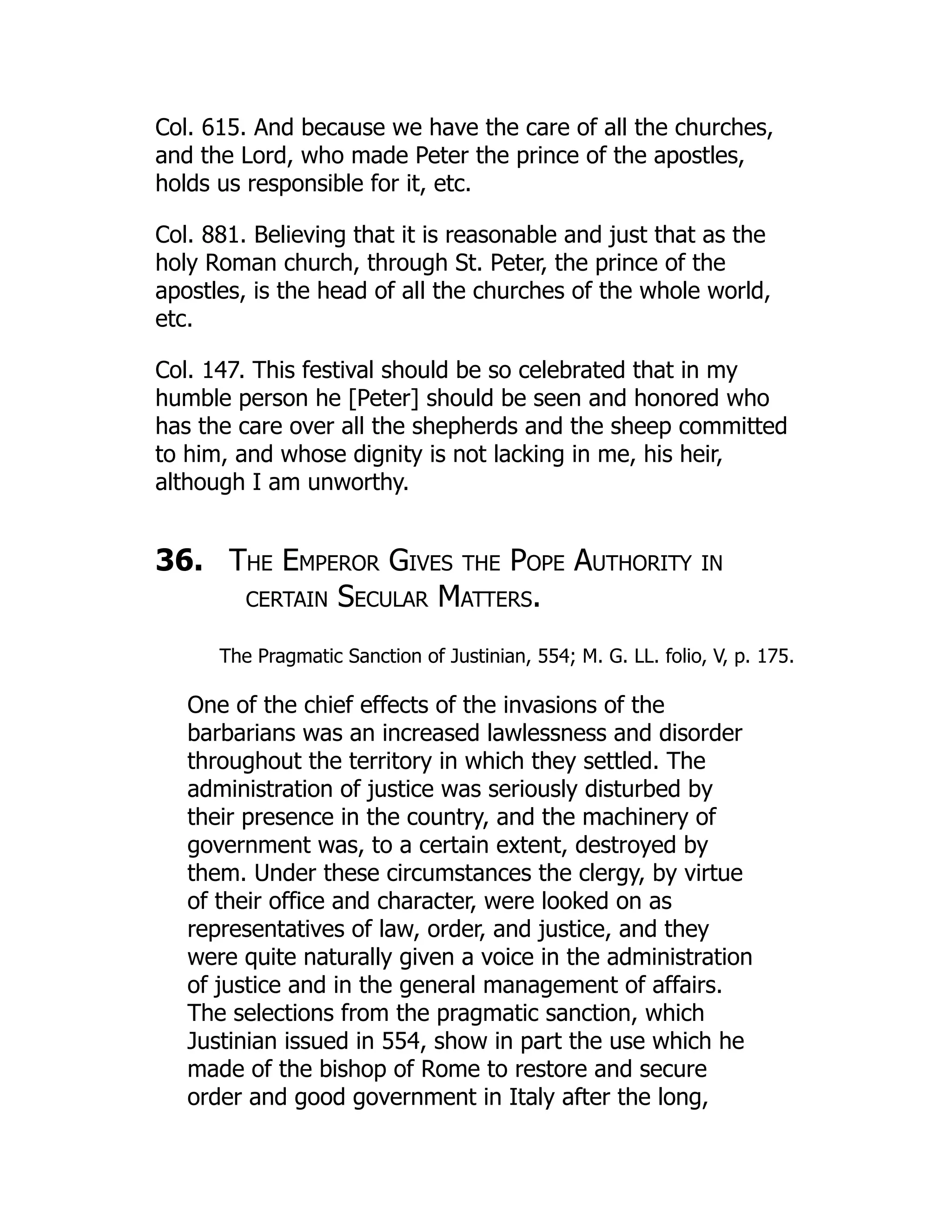 Col. 615. And because we have the care of all the churches,
and the Lord, who made Peter the prince of the apostles,
holds us responsible for it, etc.
Col. 881. Believing that it is reasonable and just that as the
holy Roman church, through St. Peter, the prince of the
apostles, is the head of all the churches of the whole world,
etc.
Col. 147. This festival should be so celebrated that in my
humble person he [Peter] should be seen and honored who
has the care over all the shepherds and the sheep committed
to him, and whose dignity is not lacking in me, his heir,
although I am unworthy.
36. The Emperor Gives the Pope Authority in
certain Secular Matters.
The Pragmatic Sanction of Justinian, 554; M. G. LL. folio, V, p. 175.
One of the chief effects of the invasions of the
barbarians was an increased lawlessness and disorder
throughout the territory in which they settled. The
administration of justice was seriously disturbed by
their presence in the country, and the machinery of
government was, to a certain extent, destroyed by
them. Under these circumstances the clergy, by virtue
of their office and character, were looked on as
representatives of law, order, and justice, and they
were quite naturally given a voice in the administration
of justice and in the general management of affairs.
The selections from the pragmatic sanction, which
Justinian issued in 554, show in part the use which he
made of the bishop of Rome to restore and secure
order and good government in Italy after the long,
 