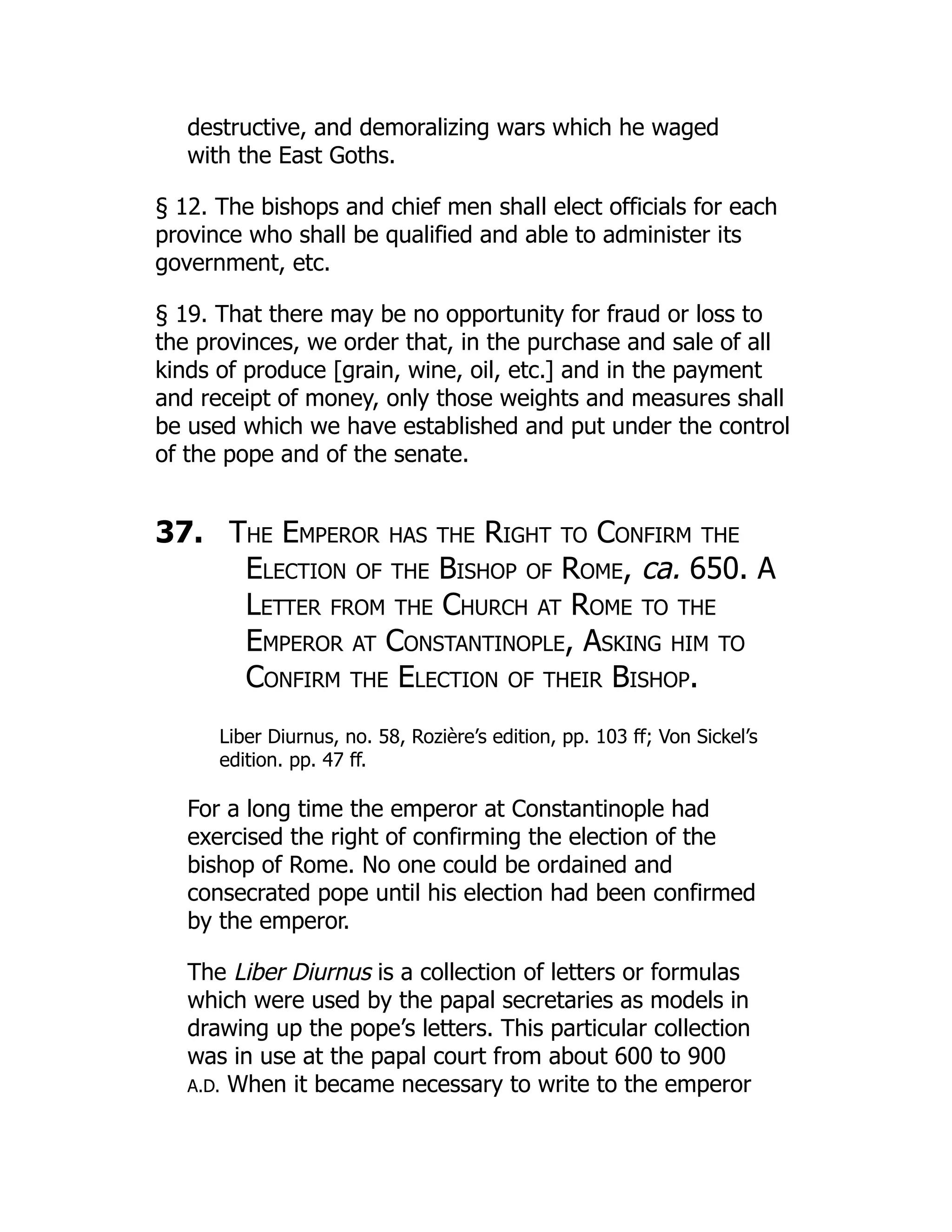 destructive, and demoralizing wars which he waged
with the East Goths.
§ 12. The bishops and chief men shall elect officials for each
province who shall be qualified and able to administer its
government, etc.
§ 19. That there may be no opportunity for fraud or loss to
the provinces, we order that, in the purchase and sale of all
kinds of produce [grain, wine, oil, etc.] and in the payment
and receipt of money, only those weights and measures shall
be used which we have established and put under the control
of the pope and of the senate.
37. The Emperor has the Right to Confirm the
Election of the Bishop of Rome, ca. 650. A
Letter from the Church at Rome to the
Emperor at Constantinople, Asking him to
Confirm the Election of their Bishop.
Liber Diurnus, no. 58, Rozière’s edition, pp. 103 ff; Von Sickel’s
edition. pp. 47 ff.
For a long time the emperor at Constantinople had
exercised the right of confirming the election of the
bishop of Rome. No one could be ordained and
consecrated pope until his election had been confirmed
by the emperor.
The Liber Diurnus is a collection of letters or formulas
which were used by the papal secretaries as models in
drawing up the pope’s letters. This particular collection
was in use at the papal court from about 600 to 900
A.D. When it became necessary to write to the emperor
 