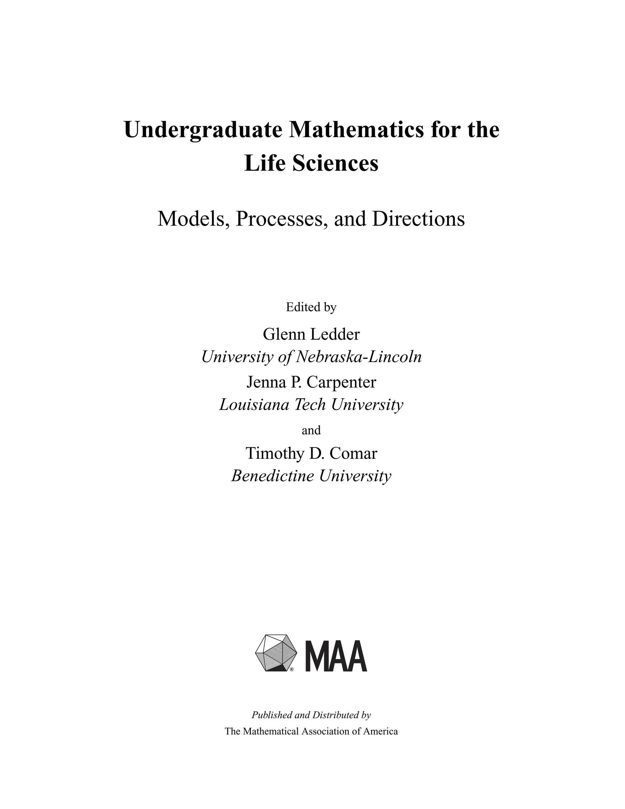 Undergraduate Mathematics for the
Life Sciences
Models, Processes, and Directions
Edited by
Glenn Ledder
University of Nebraska-Lincoln
Jenna P. Carpenter
Louisiana Tech University
and
Timothy D. Comar
Benedictine University
Published and Distributed by
The Mathematical Association of America
 