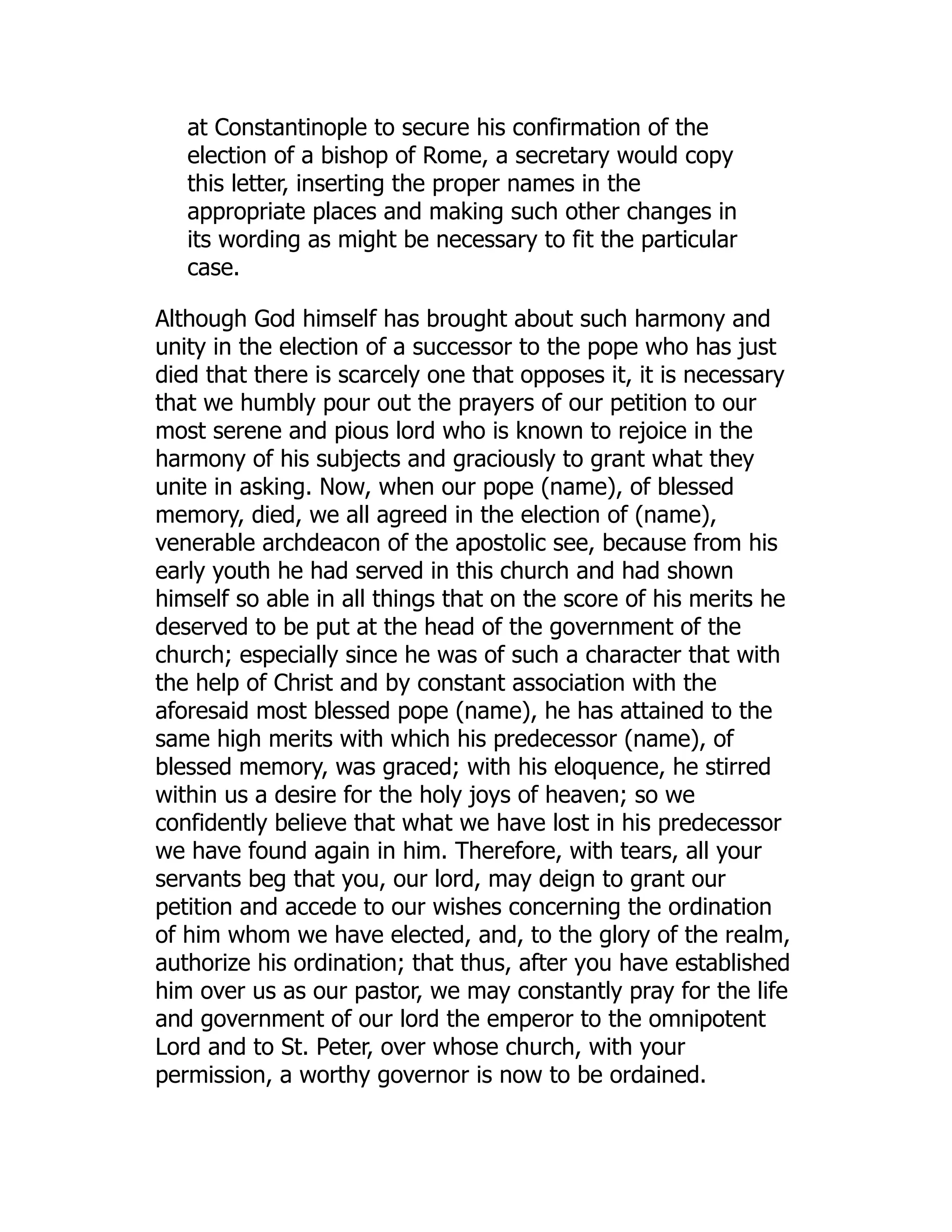 at Constantinople to secure his confirmation of the
election of a bishop of Rome, a secretary would copy
this letter, inserting the proper names in the
appropriate places and making such other changes in
its wording as might be necessary to fit the particular
case.
Although God himself has brought about such harmony and
unity in the election of a successor to the pope who has just
died that there is scarcely one that opposes it, it is necessary
that we humbly pour out the prayers of our petition to our
most serene and pious lord who is known to rejoice in the
harmony of his subjects and graciously to grant what they
unite in asking. Now, when our pope (name), of blessed
memory, died, we all agreed in the election of (name),
venerable archdeacon of the apostolic see, because from his
early youth he had served in this church and had shown
himself so able in all things that on the score of his merits he
deserved to be put at the head of the government of the
church; especially since he was of such a character that with
the help of Christ and by constant association with the
aforesaid most blessed pope (name), he has attained to the
same high merits with which his predecessor (name), of
blessed memory, was graced; with his eloquence, he stirred
within us a desire for the holy joys of heaven; so we
confidently believe that what we have lost in his predecessor
we have found again in him. Therefore, with tears, all your
servants beg that you, our lord, may deign to grant our
petition and accede to our wishes concerning the ordination
of him whom we have elected, and, to the glory of the realm,
authorize his ordination; that thus, after you have established
him over us as our pastor, we may constantly pray for the life
and government of our lord the emperor to the omnipotent
Lord and to St. Peter, over whose church, with your
permission, a worthy governor is now to be ordained.
 