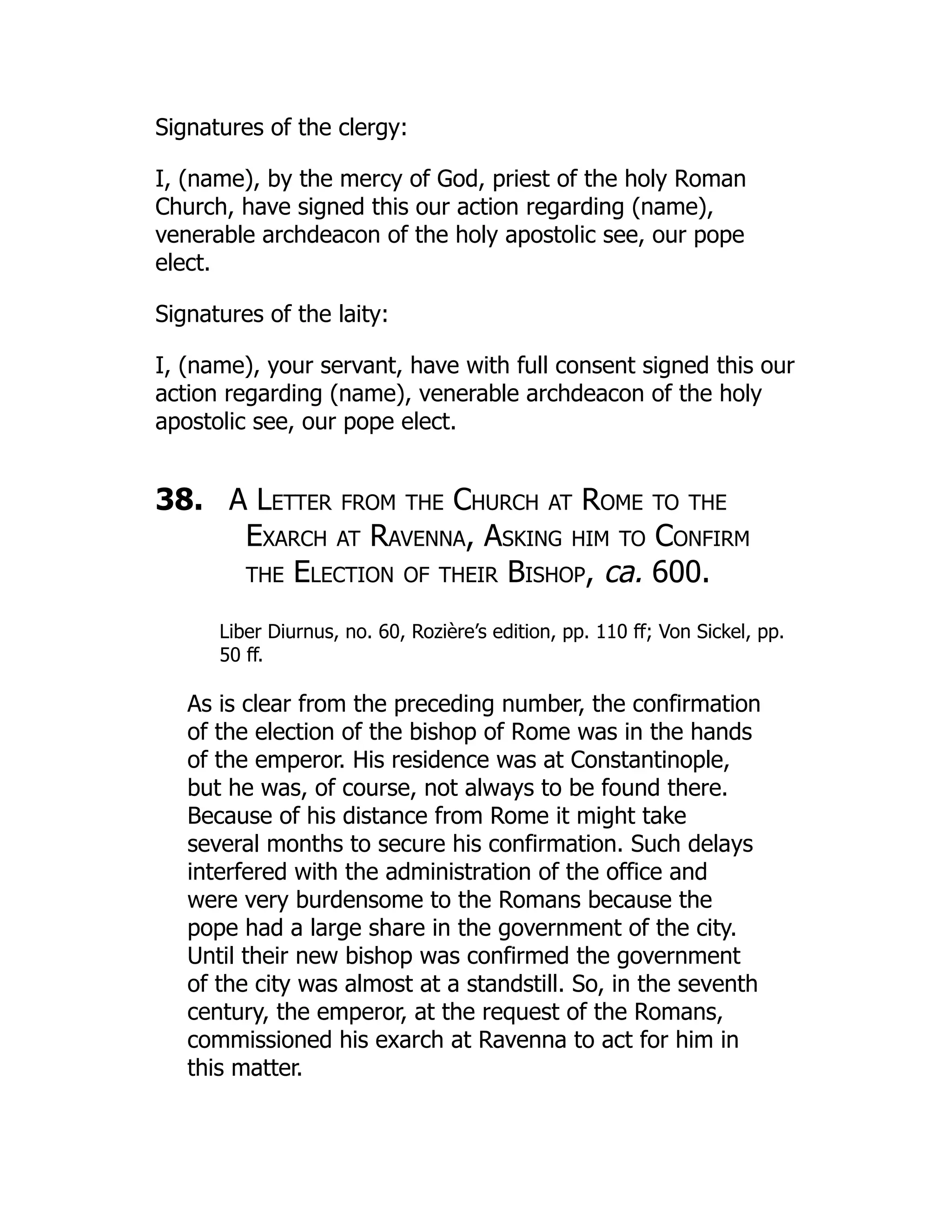 Signatures of the clergy:
I, (name), by the mercy of God, priest of the holy Roman
Church, have signed this our action regarding (name),
venerable archdeacon of the holy apostolic see, our pope
elect.
Signatures of the laity:
I, (name), your servant, have with full consent signed this our
action regarding (name), venerable archdeacon of the holy
apostolic see, our pope elect.
38. A Letter from the Church at Rome to the
Exarch at Ravenna, Asking him to Confirm
the Election of their Bishop, ca. 600.
Liber Diurnus, no. 60, Rozière’s edition, pp. 110 ff; Von Sickel, pp.
50 ff.
As is clear from the preceding number, the confirmation
of the election of the bishop of Rome was in the hands
of the emperor. His residence was at Constantinople,
but he was, of course, not always to be found there.
Because of his distance from Rome it might take
several months to secure his confirmation. Such delays
interfered with the administration of the office and
were very burdensome to the Romans because the
pope had a large share in the government of the city.
Until their new bishop was confirmed the government
of the city was almost at a standstill. So, in the seventh
century, the emperor, at the request of the Romans,
commissioned his exarch at Ravenna to act for him in
this matter.
 