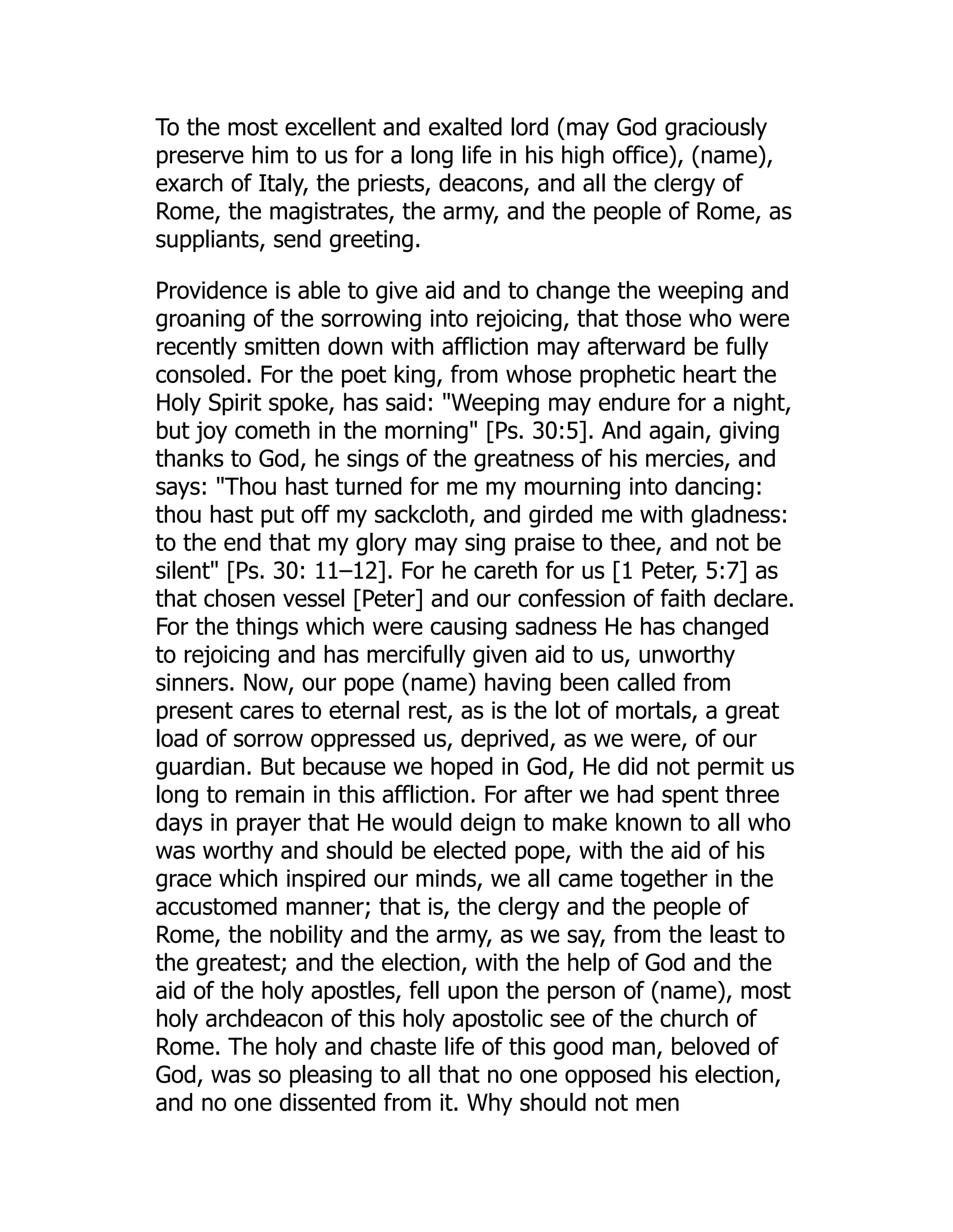 To the most excellent and exalted lord (may God graciously
preserve him to us for a long life in his high office), (name),
exarch of Italy, the priests, deacons, and all the clergy of
Rome, the magistrates, the army, and the people of Rome, as
suppliants, send greeting.
Providence is able to give aid and to change the weeping and
groaning of the sorrowing into rejoicing, that those who were
recently smitten down with affliction may afterward be fully
consoled. For the poet king, from whose prophetic heart the
Holy Spirit spoke, has said: Weeping may endure for a night,
but joy cometh in the morning [Ps. 30:5]. And again, giving
thanks to God, he sings of the greatness of his mercies, and
says: Thou hast turned for me my mourning into dancing:
thou hast put off my sackcloth, and girded me with gladness:
to the end that my glory may sing praise to thee, and not be
silent [Ps. 30: 11–12]. For he careth for us [1 Peter, 5:7] as
that chosen vessel [Peter] and our confession of faith declare.
For the things which were causing sadness He has changed
to rejoicing and has mercifully given aid to us, unworthy
sinners. Now, our pope (name) having been called from
present cares to eternal rest, as is the lot of mortals, a great
load of sorrow oppressed us, deprived, as we were, of our
guardian. But because we hoped in God, He did not permit us
long to remain in this affliction. For after we had spent three
days in prayer that He would deign to make known to all who
was worthy and should be elected pope, with the aid of his
grace which inspired our minds, we all came together in the
accustomed manner; that is, the clergy and the people of
Rome, the nobility and the army, as we say, from the least to
the greatest; and the election, with the help of God and the
aid of the holy apostles, fell upon the person of (name), most
holy archdeacon of this holy apostolic see of the church of
Rome. The holy and chaste life of this good man, beloved of
God, was so pleasing to all that no one opposed his election,
and no one dissented from it. Why should not men
 