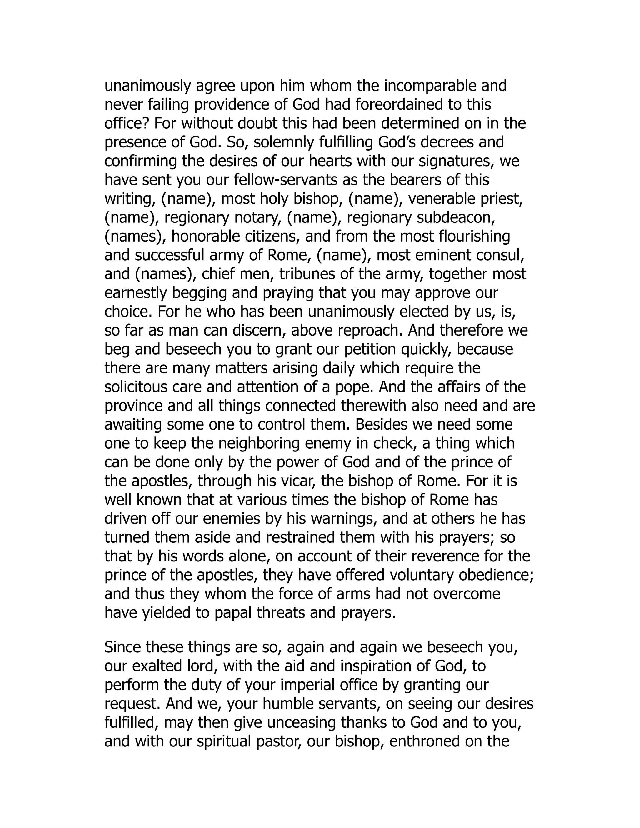 unanimously agree upon him whom the incomparable and
never failing providence of God had foreordained to this
office? For without doubt this had been determined on in the
presence of God. So, solemnly fulfilling God’s decrees and
confirming the desires of our hearts with our signatures, we
have sent you our fellow-servants as the bearers of this
writing, (name), most holy bishop, (name), venerable priest,
(name), regionary notary, (name), regionary subdeacon,
(names), honorable citizens, and from the most flourishing
and successful army of Rome, (name), most eminent consul,
and (names), chief men, tribunes of the army, together most
earnestly begging and praying that you may approve our
choice. For he who has been unanimously elected by us, is,
so far as man can discern, above reproach. And therefore we
beg and beseech you to grant our petition quickly, because
there are many matters arising daily which require the
solicitous care and attention of a pope. And the affairs of the
province and all things connected therewith also need and are
awaiting some one to control them. Besides we need some
one to keep the neighboring enemy in check, a thing which
can be done only by the power of God and of the prince of
the apostles, through his vicar, the bishop of Rome. For it is
well known that at various times the bishop of Rome has
driven off our enemies by his warnings, and at others he has
turned them aside and restrained them with his prayers; so
that by his words alone, on account of their reverence for the
prince of the apostles, they have offered voluntary obedience;
and thus they whom the force of arms had not overcome
have yielded to papal threats and prayers.
Since these things are so, again and again we beseech you,
our exalted lord, with the aid and inspiration of God, to
perform the duty of your imperial office by granting our
request. And we, your humble servants, on seeing our desires
fulfilled, may then give unceasing thanks to God and to you,
and with our spiritual pastor, our bishop, enthroned on the
 