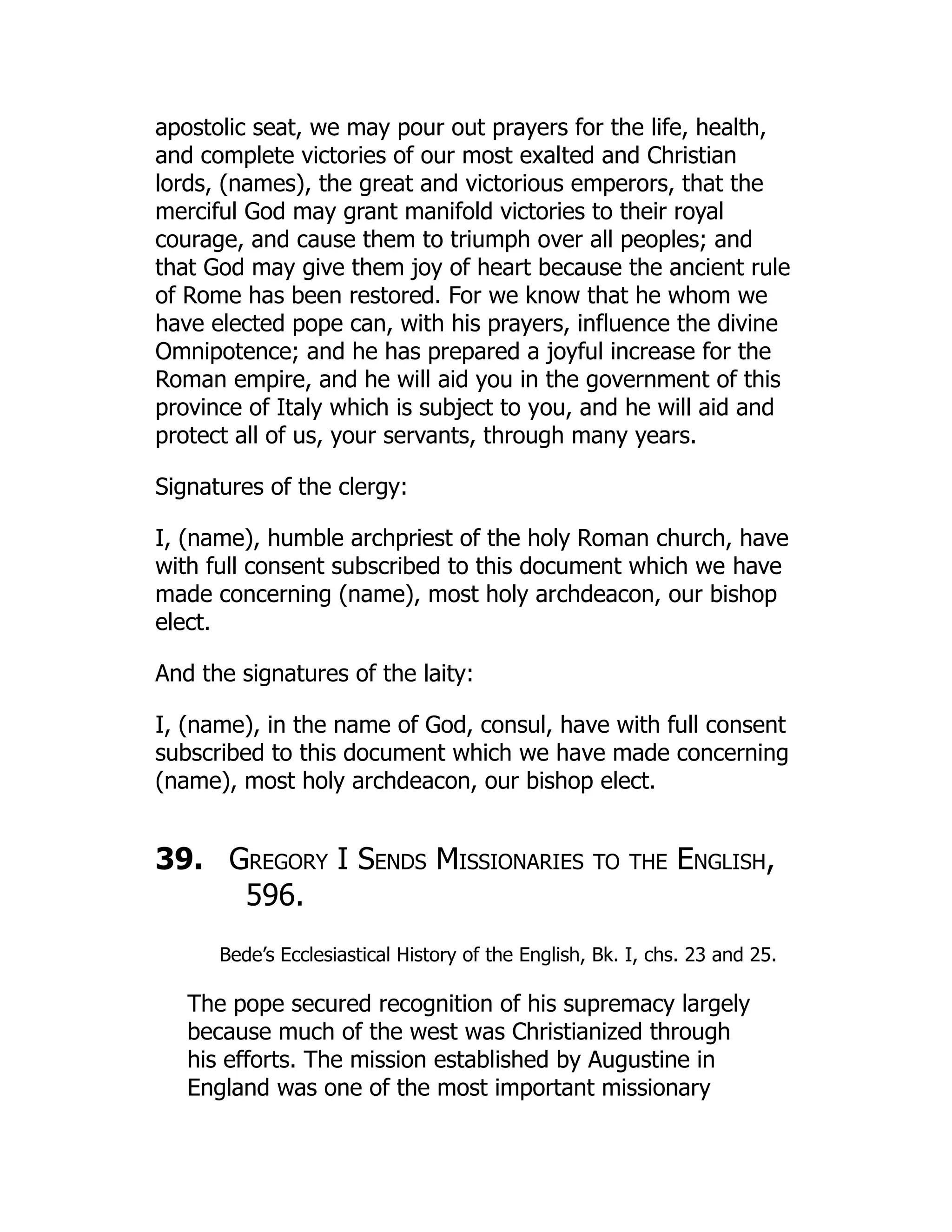 apostolic seat, we may pour out prayers for the life, health,
and complete victories of our most exalted and Christian
lords, (names), the great and victorious emperors, that the
merciful God may grant manifold victories to their royal
courage, and cause them to triumph over all peoples; and
that God may give them joy of heart because the ancient rule
of Rome has been restored. For we know that he whom we
have elected pope can, with his prayers, influence the divine
Omnipotence; and he has prepared a joyful increase for the
Roman empire, and he will aid you in the government of this
province of Italy which is subject to you, and he will aid and
protect all of us, your servants, through many years.
Signatures of the clergy:
I, (name), humble archpriest of the holy Roman church, have
with full consent subscribed to this document which we have
made concerning (name), most holy archdeacon, our bishop
elect.
And the signatures of the laity:
I, (name), in the name of God, consul, have with full consent
subscribed to this document which we have made concerning
(name), most holy archdeacon, our bishop elect.
39. Gregory I Sends Missionaries to the English,
596.
Bede’s Ecclesiastical History of the English, Bk. I, chs. 23 and 25.
The pope secured recognition of his supremacy largely
because much of the west was Christianized through
his efforts. The mission established by Augustine in
England was one of the most important missionary
 