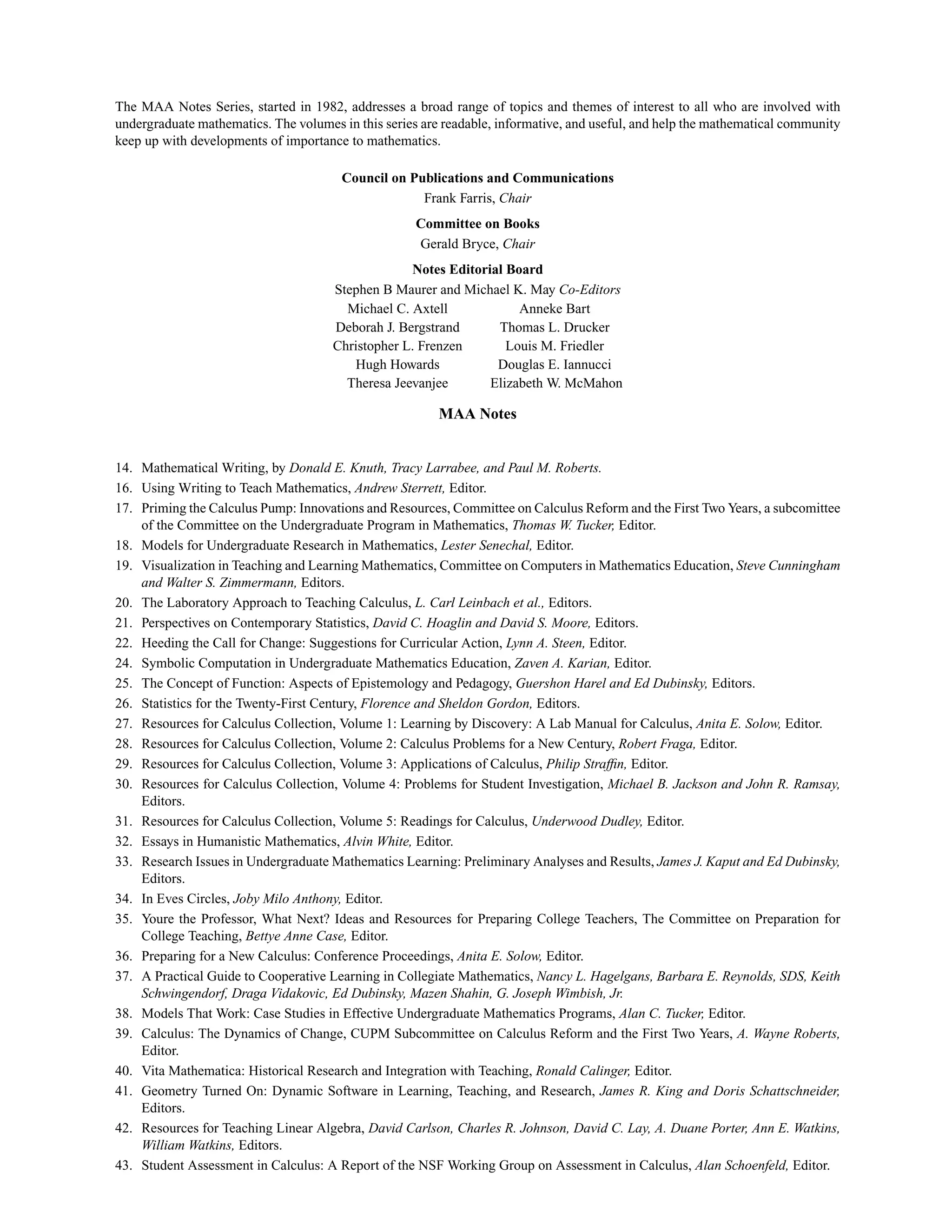 The MAA Notes Series, started in 1982, addresses a broad range of topics and themes of interest to all who are involved with
undergraduate mathematics. The volumes in this series are readable, informative, and useful, and help the mathematical community
keep up with developments of importance to mathematics.
Council on Publications and Communications
Frank Farris, Chair
Committee on Books
Gerald Bryce, Chair
Notes Editorial Board
Stephen B Maurer and Michael K. May Co-Editors
Michael C. Axtell Anneke Bart
Deborah J. Bergstrand Thomas L. Drucker
Christopher L. Frenzen Louis M. Friedler
Hugh Howards Douglas E. Iannucci
Theresa Jeevanjee Elizabeth W. McMahon
MAA Notes
14. Mathematical Writing, by Donald E. Knuth, Tracy Larrabee, and Paul M. Roberts.
16. Using Writing to Teach Mathematics, Andrew Sterrett, Editor.
17. Priming the Calculus Pump: Innovations and Resources, Committee on Calculus Reform and the First Two Years, a subcomittee
of the Committee on the Undergraduate Program in Mathematics, Thomas W. Tucker, Editor.
18. Models for Undergraduate Research in Mathematics, Lester Senechal, Editor.
19. Visualization in Teaching and Learning Mathematics, Committee on Computers in Mathematics Education, Steve Cunningham
and Walter S. Zimmermann, Editors.
20. The Laboratory Approach to Teaching Calculus, L. Carl Leinbach et al., Editors.
21. Perspectives on Contemporary Statistics, David C. Hoaglin and David S. Moore, Editors.
22. Heeding the Call for Change: Suggestions for Curricular Action, Lynn A. Steen, Editor.
24. Symbolic Computation in Undergraduate Mathematics Education, Zaven A. Karian, Editor.
25. The Concept of Function: Aspects of Epistemology and Pedagogy, Guershon Harel and Ed Dubinsky, Editors.
26. Statistics for the Twenty-First Century, Florence and Sheldon Gordon, Editors.
27. Resources for Calculus Collection, Volume 1: Learning by Discovery: A Lab Manual for Calculus, Anita E. Solow, Editor.
28. Resources for Calculus Collection, Volume 2: Calculus Problems for a New Century, Robert Fraga, Editor.
29. Resources for Calculus Collection, Volume 3: Applications of Calculus, Philip Strafﬁn, Editor.
30. Resources for Calculus Collection, Volume 4: Problems for Student Investigation, Michael B. Jackson and John R. Ramsay,
Editors.
31. Resources for Calculus Collection, Volume 5: Readings for Calculus, Underwood Dudley, Editor.
32. Essays in Humanistic Mathematics, Alvin White, Editor.
33. Research Issues in Undergraduate Mathematics Learning: Preliminary Analyses and Results, James J. Kaput and Ed Dubinsky,
Editors.
34. In Eves Circles, Joby Milo Anthony, Editor.
35. Youre the Professor, What Next? Ideas and Resources for Preparing College Teachers, The Committee on Preparation for
College Teaching, Bettye Anne Case, Editor.
36. Preparing for a New Calculus: Conference Proceedings, Anita E. Solow, Editor.
37. A Practical Guide to Cooperative Learning in Collegiate Mathematics, Nancy L. Hagelgans, Barbara E. Reynolds, SDS, Keith
Schwingendorf, Draga Vidakovic, Ed Dubinsky, Mazen Shahin, G. Joseph Wimbish, Jr.
38. Models That Work: Case Studies in Effective Undergraduate Mathematics Programs, Alan C. Tucker, Editor.
39. Calculus: The Dynamics of Change, CUPM Subcommittee on Calculus Reform and the First Two Years, A. Wayne Roberts,
Editor.
40. Vita Mathematica: Historical Research and Integration with Teaching, Ronald Calinger, Editor.
41. Geometry Turned On: Dynamic Software in Learning, Teaching, and Research, James R. King and Doris Schattschneider,
Editors.
42. Resources for Teaching Linear Algebra, David Carlson, Charles R. Johnson, David C. Lay, A. Duane Porter, Ann E. Watkins,
William Watkins, Editors.
43. Student Assessment in Calculus: A Report of the NSF Working Group on Assessment in Calculus, Alan Schoenfeld, Editor.
 