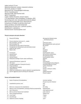 Iodine contrast: CT scan
Abdominal distention, acidosis: mesenteric ischemia
Chronicity: 14 days or 2 weeks
Meaning of TEE: transesophageal endoscopy
TEE for: ascending aorta
Meaning of ABI: ankle-brachial index
ABI 0.7: claudication
2 goals: stabilize dissection, prevent rupture
2 Tx: beta-blockers, direct vasodilators, Ca-blockers, ACEI
Penetrating aortic ulcer: disrupted atherosclerotic plaque
Most common preventable cause: atherosclerosis
Compression of median arcuate lig: celiac trunk
Pulsus paradoxus: pericardial tamponade
Middle branch of aortic arch: L common carotid a.
Distal branch: L subclavian a.
Shortest branch: brachiocephalic trunk
Thoracic aneurysm and aortic dissection
1. Classical PE finding discrepancies between pulse
2. And blood pressure
3. Chronic dissection minimum of __ weeks 2
4. Ross procedure, use own pulmonary artery
5. Borst procedure for descending thoracic aorta and arch
6. Prerequisite for open repair of aneurysm BP control?
7. Prerequisite for endovascular; prox and distal at least 2 cm
8. Aside from BP, control pain
9. Meds for #8 morphine
10. Fentanyl
11. First branch brachiocephalic artery
12. Second branch left common carotid artery
13. Third branch left subclavian artery
14. Shortest branch brachiocephalic artery
15. Respiratory findings of aortic valve insufficiency dyspnea
16. Rales
17. Intramural hematoma, rupture of vasa vasorum
18. TEE means transesophageal echocardiogram
19. Emergency operation if dissection found in ascending segment of aorta
20. Pulsus paradoxus cardiac tamponade
21. Swift diagnostic modality CT scan
22. Laplace formula tension = pressure x radius
23. Aside from amphetamine, abusive substance causing dissection cocaine
24. Goal for aggressive pharma therapy for dissection stabilize dissection
25. Prevent rupture
Venous and Lymphatic System
1. Goals of treatment of lymphedema minimize swelling
2. Prevent recurrent infection
3. Lymphedema praecox; ares foot
4. Calf
5. Minimum compression for lymphedema 20 mmHg
6. Advance cases of lymphedema, weeping of fluid accompanied by hyperkeratosis
7. Vein if Giacomini small saphenous vein
8. GSV to common femoral vein landmark pubic tubercle
9. Pierce clavipectoral fascia cephalic vein
10. Unna's boot 3 layers
11. Sclerotherapy < 3mm
12. Saphenous venous stripping >2cm
 
