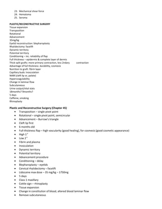 23. Mechanical shear force
24. Hematoma
25. Seroma
PLASTIC/RECONSTRUCTIVE SURGERY
Tissue expansion
Transposition
Rotational
Advancement
35mg/kg
Eyelid reconstruction: blepharoplasty
Rhytidectomy: facelift
Dynamic territory
Potential territory
Conditioning – inc. reliability of flap
Full thickness – epidermis & complete layer of dermis
Thick-split grafts: more primary contraction, less 2ndary contraction
Advantage of full thickness: durability, cosmesis
Nutrition to graft: fibrin layer
Capillary buds: inosculation
NAM (cleft lip vs. palate)
Hypercoagulability
Change in laminar flow
Subcutaneous
Urine output/vital stats
18months? 9months?
5 days
Caffeine, smoking
Rhinoplasty
Plastic and Reconstructive Surgery (Chapter 45)
• Transposition – single pivot point
• Rotational – single pivot point, semicircular
• Advancement – Burrow’s triangle
• Cleft lip first
• 6 months old
• Full-thickness flap – high vascularity (good healing), for cosmesis (good cosmetic appearance)
• High 1°
• Low 2°
• Fibrin and plasma
• Inosculation
• Dynamic territory
• Potential territory
• Advancement procedure
• Conditioning – delay
• Blepharoplasty – eyelids
• Cervical rhytidectomy – facelift
• Lidocaine max dose – 35 mg/kg – 1750mg
• 5 days
• Class 1 maxillary
• Cottle sign – rhinoplasty
• Tissue expansion
• Change in constitution of blood, altered blood laminar flow
• Remove subcutaneous
 