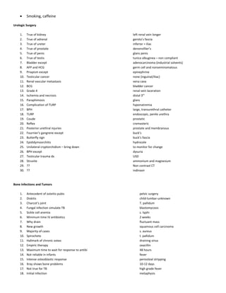 • Smoking, caffeine
Urologic Surgery
1. True of kidney left renal vein longer
2. True of adrenal gerota’s fascia
3. True of ureter inferior = iliac
4. True of prostate denonvillier’s
5. True of penis glans penis
6. True of testis tunica albuginea – non compliant
7. Bladder except adenocarcinoma (industrial solvents)
8. AFP and HCG germ cell and nonseminomatous
9. Priapism except epinephrine
10. Testicular cancer none (inguinal/iliac)
11. Renal vascular metastasis vena cava
12. BCG bladder cancer
13. Grade 4 renal vein laceration
14. Ischemia and necrosis distal 3rd
15. Paraphimosis glans
16. Complication of TURP hyponatremia
17. BPH large, transurethral catheter
18. TURP endoscopic, penile urethra
19. Coude prostatic
20. Reflex cremasteric
21. Posterior urethral injuries prostate and membranous
22. Fournier’s gangrene except buck’s
23. Butterfly sign buck’s fascia
24. Epididymoorchitis hydrocele
25. Unilateral cryptorchidism – bring down to monitor for change
26. BPH except dysuria
27. Testicular trauma dx USD
28. Struvite ammonium and magnesium
29. ?? Non contrast CT
30. ?? indinavir
Bone Infections and Tumors
1. Antecedent of osteitis pubis pelvic surgery
2. Diskitis child-lumbar-unknown
3. Charcot’s joint T. pallidum
4. Fungal infection simulate TB blastomycosis
5. Sickle cell anemia s. typhi
6. Minimum time IV antibiotics 2 weeks
7. Why drain fluctuant mass
8. New growth squamous cell carcinoma
9. Majority of cases s. aureus
10. Spirochete t. pallidum
11. Hallmark of chronic osteo draining sinus
12. Empiric therapy oxacillin
13. Maximum time to wait for response to antibi 48 hours
14. Not reliable in infants fever
15. Intense osteoblastic response periosteal stripping
16. Xray shows bone problems 10-12 days
17. Not true for TB high grade fever
18. Initial infection metaphysis
 