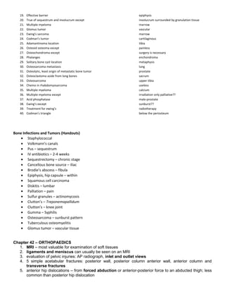 19. Effective barrier epiphysis
20. True of sequestrum and involucrum except involucrum surrounded by granulation tissue
21. Multiple myeloma marrow
22. Glomus tumor vascular
23. Ewing’s sarcoma marrow
24. Codman’s tumor cartilaginous
25. Adamantinoma location tibia
26. Osteoid osteoma except painless
27. Osteochondroma except surgery is necessary
28. Phalanges enchondroma
29. Solitary bone cyst location metaphysis
30. Osteosarcoma metastasis lung
31. Osteolytic, least origin of metastatic bone tumor prostate
32. Osteoclastoma aside from long bones sacrum
33. Osteosarcoma upper tibia
34. Chemo in rhabdomyosarcoma useless
35. Multiple myeloma calcium
36. Multiple myeloma except irradiation only palliative??
37. Acid phosphatase male-prostate
38. Ewing’s except sunburst??
39. Treatment for ewing’s radiotherapy
40. Codman’s triangle below the periosteum
Bone Infections and Tumors (Handouts)
• Staphylococcal
• Volkmann’s canals
• Pus – sequestrum
• IV antibiotics – 2-4 weeks
• Sequestrectomy – chronic stage
• Cancellous bone source – iliac
• Brodie’s abscess – fibula
• Epiphysis, hip capsule – within
• Squamous cell carcinoma
• Diskitis – lumbar
• Palliation – pain
• Sulfur granules – actinomycosis
• Clutton’s – Treponemapallidum
• Clutton’s – knee joint
• Gumma – Syphilis
• Osteosarcoma – sunburst pattern
• Tuberculous osteomyelitis
• Glomus tumor – vascular tissue
Chapter 42 – ORTHOPAEDICS
1. MRI – most valuable for examination of soft tissues
2. ligaments and meniscus can usually be seen on an MRI
3. evaluation of pelvic injuries: AP radiograph, inlet and outlet views
4. 5 simple acetabular fractures: posterior wall, posterior column anterior wall, anterior column and
transverse fractures
5. anterior hip dislocations – from forced abduction or anterior-posterior force to an abducted thigh; less
common than posterior hip dislocation
 