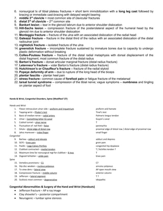 6. nonsurgical tx of tibial plateau fractures = short term immobilization with a long leg cast followed by
bracing or immediate cast-bracing with delayed weight bearing
7. middle 3rd
clavicle = most common site of clavicular fractures
8. distal 3rd
of clavicle – 2nd
common site
9. Bankart lesion – tear in the glenoid labrum due to anterior shoulder dislocation
10. Hill-Sachs lesion – compression fracture of the posterolateral aspect of the humeral head by the
glenoid rim due to anterior shoulder dislocation
11. Monteggia fracture – fracture of the ulna with an associated dislocation of the radial head
12. Galeazzi fracture – fracture in the distal third of the radius with an associated dislocation of the distal
radioulnar joint
13. nightstick fracture – isolated fracture of the ulna
14. greenstick fracture – imcomplete fracture sustained by immature bones due to capacity to undergo
plastic deformation without breaking
15. Colles-Pouteau fracture – fracture of the distal radial metaphysis with dorsal displacement of the
distal fragment; most common fracture of the distal radius
16. Barton’s fracture – dorsal articular marginal fracture (distal radius fracture)
17. Letenneur’s fracture – volar Barton’s fracture (distal radius fracture)
18. Hutchinson’s or Chauffeur’s fracture – fracture of the radial styloid
19. Popeye deformity of arm – due to rupture of the long head of the biceps
20. plantar fasciits – plantar heel pain
21. stress fracture– common cause of forefoot pain or fatigue fracture of the metatarsal
22. tarsal tunnel syndrome – compression of the tibial nerve; vague symptoms – numbness and tingling
on plantar aspect of foot
Hands & Wrist, Congenital Disorders, Spine (Modified T/F)
Hands and Wrist
1. Flexor retinaculum ulnar side – pisiform and triquetrium pisiform and hamate
2. Tapping wrist – Phalen’s test Tinel’s test
3. Basis of median nerve – radial artery Palmaris longus tendon
4. Ulnar – (something letter G) canal Guyon’s canal
5. Cubital tunnel – ulnar nerve T
6. Fluctuation of nail fold – felon paronychia
7. Gilula – distal edge of distal row proximal edge of distal row / distal edge of proximal row
8. Jahss maneuver – index finger small finger
Congenital
9. Barlow – adduct and elevate adduct and depress
10. SCFE – knee pain groin pain
11. Pavlik – Legg-Calves-Perthes congenital hip dysplasia
12. Clubfoot contracted – medial tendon T / Achilles tendon ?
13. Maximum time for nonsurgical mgt for clubfoot – 8 mos T
14. Osgood-Schlatter – ankle pain knee pain
Spine
15. Vertebra prominens – C1 C7
16. Slip disc weaken – nucleus polposus annulus polposus
17. To view dens – lateral view AP open mouth view
18. Compression fracture – middle column anterior column
19. Jefferson – lateral segment T ?
20. Scoliosis most common – degenerative idiopathic
Congenital Abnormalities & Surgery of the Hand and Wrist (Handouts)
• Jefferson fracture – AP x-ray image
• Clay shoveler’s – posterior compartment
• Neurogenic – lumbar spine stenosis
 