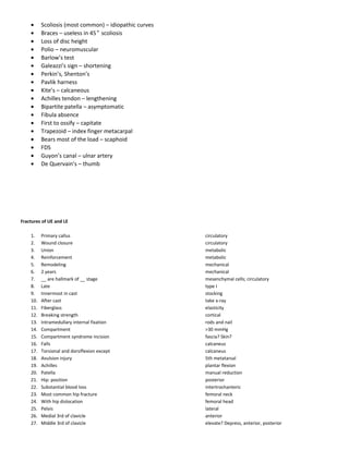 • Scoliosis (most common) – idiopathic curves
• Braces – useless in 45° scoliosis
• Loss of disc height
• Polio – neuromuscular
• Barlow’s test
• Galeazzi’s sign – shortening
• Perkin’s, Shenton’s
• Pavlik harness
• Kite’s – calcaneous
• Achilles tendon – lengthening
• Bipartite patella – asymptomatic
• Fibula absence
• First to ossify – capitate
• Trapezoid – index finger metacarpal
• Bears most of the load – scaphoid
• FDS
• Guyon’s canal – ulnar artery
• De Quervain’s – thumb
Fractures of UE and LE
1. Primary callus circulatory
2. Wound closure circulatory
3. Union metabolic
4. Reinforcement metabolic
5. Remodeling mechanical
6. 2 years mechanical
7. __ are hallmark of __ stage mesenchymal cells; circulatory
8. Late type I
9. Innermost in cast stocking
10. After cast take x-ray
11. Fiberglass elasticity
12. Breaking strength cortical
13. Intramedullary internal fixation rods and nail
14. Compartment >30 mmHg
15. Compartment syndrome incision fascia? Skin?
16. Falls calcaneus
17. Torsional and dorsiflexion except calcaneus
18. Avulsion injury 5th metatarsal
19. Achilles plantar flexion
20. Patella manual reduction
21. Hip: position posterior
22. Substantial blood loss intertrochanteric
23. Most common hip fracture femoral neck
24. With hip dislocation femoral head
25. Pelvis lateral
26. Medial 3rd of clavicle anterior
27. Middle 3rd of clavicle elevate? Depress, anterior, posterior
 