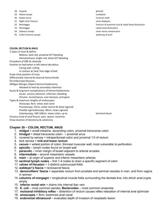 28. Scapula glenoid
29. Elbow except condyloid
30. Radial nerve humeral shaft
31. Night stick fracture ulnar diaphysis
32. Monteggia fracture of proximal ulna & radial head dislocation
33. Monteggia radial head dislocation
34. Galeazzi except ulnar nerve compression
35. Colles fracture except widening of joint
COLON, RECTUM & ANUS
2 types of stool & define
Melena: dark red; proximal GIT bleeding
Hematochezia: bright red; distal GIT bleeding
Procedure of DRE & rationale
Position on bed when in left lateral decubitus
Facing wall, ceiling
In contact w/ bed, free edge of bed
Draw clock position of mass
Differentiate internal & external hemorrhoids
Do endoscopy because…
Milligan-Morgan (Open) Hemorrhoidectomy
Allowed to heal by secondary intention
Acute & long term complications of hemorrhoidectomy
Acute: urinary retention, infection, bleeding
Chronic: incontinence, anal stenosis, ectropion
Types & maximum lengths of endoscopes
Anoscopy: 8cm; views anal canal
Proctoscopy: 25cm; views rectum & distal sigmoid
Flexible sigmoidoscopy: 60cm; views sigmoid
Colonoscopy; 100-160cm: views colon, up to terminal ileum
Viscious triad of anal fissure: pain, spasm, ischemia
Draw location of ileostomy & colostomy
Chapter 28 – COLON, RECTUM, ANUS
1. midgut = small intestine, ascending colon, proximal transverse colon
2. hindgut = distal transverse colon → proximal anus
3. covered by serosa = intraperitoneal colon and proximal 1/3 of rectum
4. lack serosa = mid and lower rectum
5. cecum = widest portion of colon; thinnest muscular wall; most vulnerable to perforation
6. epicolic – lymph nodes found on bowel wall
7. paracolic – inner margin of bowel adjacent to arterial arcades
8. intermediate – around mesenteric vessels
9. main – at origin of superior and inferior mesenteric arteries
10. sentinel lymph nodes – first 1-4 nodes to drain a specific segment of colon
11. valves of Houston = 3 distinct submucosal folds
12. waldeyer’s fascia = rectosacral fascia
13. denonvilliers’ fascia = separates rectum from prostate and seminal vesicles in men, and from vagina
in women
14. columns of morgagni = longitudinal muscle folds surrounding the dentate line; into which anal crypts
empty
15. inferior rectal vein = drains into internal iliac vein
16. E. coli – most common aerobe; Bacteroides – most common anaerobe
17. rectoanal inhibitory reflex – distention of rectum causes reflex relaxation of internal anal sphincter
18. anoscopes = 8cm; examines anal canal
19. endorectal ultrasound – evaluates depth of invasion of neoplastic lesion
 
