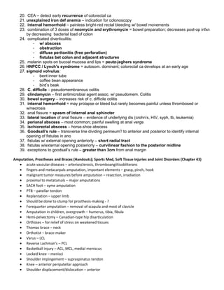 20. CEA – detect early recurrence of colorectal ca
21. unexplained iron def anemia – indication for colonoscopy
22. internal hemorrhoid – painless bright-red rectal bleeding w/ bowel movements
23. combination of 3 doses of neomycin and erythromycin = bowel preparation; decreases post-op infxn
by decreasing bacterial load of colon
24. complicated diverticulitis:
- w/ abscess
- obstruction
- diffuse peritonitis (free perforation)
- fistulas bet colon and adjacent structures
25. melanin spots on buccal mucosa and lips = peutz-jeghers syndrome
26. HNPCC / Lynch’s syndrome = autosom. dominant; colorectal ca develops at an early age
27. sigmoid volvulus:
- bent inner tube
- coffee bean appearance
- bird’s beak
28. C. difficile – pseudomembranous colitis
29. clindamycin – first antimicrobial agent assoc. w/ pseudomem. Colitis
30. bowel surgery – increases risk of c. difficile colitis
31. internal hemorrhoid = may prolapse or bleed but rarely becomes painful unless thrombosed or
w/necrosis
32. anal fissure = spasm of internal anal sphincter
33. lateral location of anal fissure – evidence of underlying dis (crohn’s, HIV, syph, tb, leukemia)
34. perianal abscess – most common; painful swelling at anal verge
35. ischiorectal abscess – horse-shoe abscess
36. Goodsall’s rule – transverse line dividing perineum? to anterior and posterior to identify internal
opening of fistulas in ano
37. fistulas w/ external opening anteriorly – short radial tract
38. fistulas w/external opening posteriorly – curvilinear fashion to the posterior midline
39. exceptions to goodsall’s rule – greater than 3cm from anal margin
Amputation, Prostheses and Braces (Handouts); Sports Med, Soft Tissue Injuries and Joint Disorders (Chapter 43)
• acute vascular diseases – arteriosclerosis, thromboangiitisobliterans
• fingers and metacarpals amputation, important elements – grasp, pinch, hook
• malignant tumor measures before amputation – resection, irradiation
• proximal to metatarsals – major amputations
• SACH foot – syme amputation
• PTB – patellar tendon
• Replantation – upper limb
• Should be done to stump for prosthesis-making - ?
• Forequarter amputation – removal of scapula and most of clavicle
• Amputation in children, overgrowth – humerus, tibia, fibula
• Hemi-pelvectomy – Canadian-type hip disarticulation
• Orthoses – for relief of stress on weakened tissues
• Thomas brace – neck
• Orthotist – brace-maker
• Varus – LCL
• Reverse Lachman’s – PCL
• Basketball injury – ACL, MCL, medial meniscus
• Locked knee – menisci
• Shoulder impingement – supraspinatus tendon
• Knee – anterior peripatellar approach
• Shoulder displacement/dislocation – anterior
 