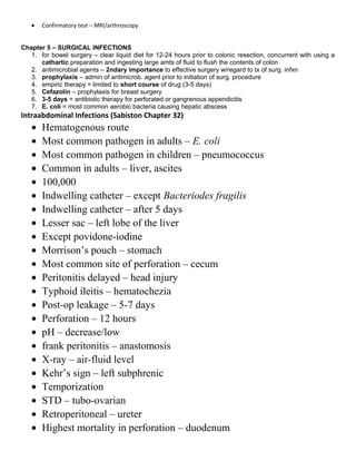 • Confirmatory test – MRI/arthroscopy
Chapter 5 – SURGICAL INFECTIONS
1. for bowel surgery – clear liquid diet for 12-24 hours prior to colonic resection, concurrent with using a
cathartic preparation and ingesting large amts of fluid to flush the contents of colon
2. antimicrobial agents – 2ndary importance to effective surgery w/regard to tx of surg. infxn
3. prophylaxis – admin of antimicrob. agent prior to initiation of surg. procedure
4. empiric therapy = limited to short course of drug (3-5 days)
5. Cefazolin – prophylaxis for breast surgery
6. 3-5 days = antibiotic therapy for perforated or gangrenous appendicitis
7. E. coli = most common aerobic bacteria causing hepatic abscess
Intraabdominal Infections (Sabiston Chapter 32)
• Hematogenous route
• Most common pathogen in adults – E. coli
• Most common pathogen in children – pneumococcus
• Common in adults – liver, ascites
• 100,000
• Indwelling catheter – except Bacteriodes fragilis
• Indwelling catheter – after 5 days
• Lesser sac – left lobe of the liver
• Except povidone-iodine
• Morrison’s pouch – stomach
• Most common site of perforation – cecum
• Peritonitis delayed – head injury
• Typhoid ileitis – hematochezia
• Post-op leakage – 5-7 days
• Perforation – 12 hours
• pH – decrease/low
• frank peritonitis – anastomosis
• X-ray – air-fluid level
• Kehr’s sign – left subphrenic
• Temporization
• STD – tubo-ovarian
• Retroperitoneal – ureter
• Highest mortality in perforation – duodenum
 