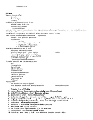Distal obstruction
APPENDIX
Sequence of events (APV)
Anorexia
Abdominal pain
Vomiting
Location of tip of appendixlocation of pain
Rectocecal: flank or back pain
Recto-ileal: testicular pain
Pelvic: suprapubic pain
“Variations in the anatomic position/location of the appendix accounts for many of the variations in the principal locus of the
somatic phase of the pain
Draw McBurney point (2/3 from the umbilicus in the line drawn from umbilicus to ASIS)
Use of Alvarado scale: to ascertain likelihood of appendicitis
Indicators: signs, symptoms, lab findings
Interpretation:
0-4: unlikely
5-6: compatible w/ appendicitis; do CT
7-8: high likelihood of appendicitis
9-10: almost certain; operated
Lab work-up of appendicitis and for what
WBC count: to know if perforated
Urinalysis: rule out urinary tract as source of infection
Plain radiograph: rule out other pathologies
Ultrasound: establish dx (look for appendicolith)
CT: look for arrowhead sign
Laparoscopy: diagnostic & therapeutic
10 layers of abdominal wall in Rocky-Davis incision
Skin
Camper’s fascia
Scarpa’s fascia
External oblique m.
Internal oblique m.
Internal oblique aponeurosis
Transversus abdominis
Transversalis fascia
Prepertioneal fat
Peritoneum
Draw appendix
Site of obstruction: origin of appendix
Point of rupture: distal to point of osbstruction along antimesenteric border
Chapter 29 – APPENDIX
1. growth of cecum displaces appendix medially toward ileocecal valve
2. amt of lymphoid tissue – steady decrease with age
3. obstruction of lumen – dominant causal factor
4. distention of appendix – stimulates stretch fibers – vague dull diffuse pain
5. engorgement and vascular congestion – capillaries and venules are occluded
6. involvement of parietal peritoneum – shift in pain to the right lower quadrant
7. perforation – antimesenteric border
8. antibiotics – 24-48hours in nonperforated appendicitis
9. abdominal pain – prime symptom
10. dx of appendicitis –questioned if px is not anorectic
11. tenderness – maximal at McBurney’s point
12. Rovsing’s sign – pain in RLQ – when palpatory pressure exerted in LLQ
 