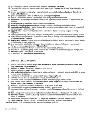 13. abdominal findings may be absent when appendix hangs into the pelvis
14. if appendix fills on barium enema, appendicitis is excluded; if it does not fill – no determination can
be made
15. graded compression sonography – inconclusive if appendix is not visualized and there is no
pericecal fluid or mass
16. px w/ Alvarado scale scores of 9-10 must go to the operating room
17. rupture – distal to the point of luminal obstruction along antimesenteric border
18. phlegmon – matted loops of bowel adherent to the adjacent inflamed appendix or a periapendiceal
abscess
19. acute mesenteric adenitis – after an upper respiratory infxn
20. underdeveloped greater omentum to contain a rupture– significant morbidity in children
21. ruptured graafian follicle - leukocytosis and fever are minimal or absent; pain occurs at midpoint of
menstrual cycle – mittelschmerz
22. appendicitis – most frequently encountered extrauterine disease requiring surgical tx during
pregnancy
23. open appendectomy - Mc Burney (oblique) or Rocky Davis (transverse) RLQ muscle-splitting incision
24. if (+) perforation or gangrene – skin and subcu left open to heal by 2ndary intent or closed in 4-5days
as delayed primary closure.
25. Fowler-Weir incision= medial extension of incision w/ division of anterior and posterior rectus sheath;
for further eval of lower abdomen
26. tx of appendicitis w/palpable/radiograph. documented mass (abscess/phlegmon) = conservative
therapy w/ interval appendectomy 6-10weeks later.
27. wound infxn in appendectomy = confined to the subcutaneous tissue
28. fecal fistula – due to sloughing of that portion of the cecum inside a constricting purse-string suture
29. carcinoid tumor – firm, yellow, bulbar mass
30. tx for adenoCA – formal right hemicolectomy
Chapter 27 – SMALL INTESTINE
1. jejunum contrasted to ileum = larger diam, thicker wall, more prominent plicae circulares, less
fatty mesentery, longer vasa recta
2. ligament of treitz = demarcates duodenum from jejunum
3. parasympathethic – vagus nerve
4. intra-abdominal adhesions related to prior abdominal surgery = etiologic factor in up to 75% of cases
of small bowel obstruction
5. small bowel obstruction (sbo)– uncommonly caused by neoplasms
6. extrinsic causes of s.b.o. = adhesions, hernias, carcinomatosis
7. abdominal series: radiograph of abdomen-supine, abdomen-upright, chest-upright
8. most specific finding for sbo = triad of dilated small bowel loops (>3cm diam), air-fluid levels on
upright films, & paucity of air in the colon
9. tx of sbo = stomach continuously evacuated of air and fluid us NG tube
10. most intestinal neoplasms are asymptomatic until they become large
11. sbo caused by small bowel neoplasm = can be a result of intussusception w/ the tumor as the lead
point
12. hemorrhage = 2nd
most common mode of presentation of small bowel neoplasm (1st
: partial sbo)
13. carcinoid tumors – diarrhea, flushing, hypotension, tachycardia and fibrosis of endocardium and
valves of right heart
14. symptomatic benign neoplasms of s. i. = surgically resected or removed endoscopically
15. chemotherapy = primary therapy if small intestine is diffusely affected by lymphoma
terminal ileum = most frequently affected segment in radiation enteritis
Liver and gallbladder
 