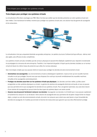 Trois étapes pour protéger vos systèmes virtuels
Trois étapes pour protéger vos systèmes virtuels
La virtualisation offre divers avantages aux PME. Mais il ne faut pas oublier que les données présentes sur votre système virtuel sont
bien réelles. C'est maintenant le meilleur moment pour protéger vos systèmes virtuels avec une solution haut de gamme de sauvegarde
et de restauration.

La virtualisation n'est pas uniquement destinée aux grandes entreprises. Les petites structures l'utilisent de façon efficace : elle les rend
plus agiles, plus efficaces et plus compétitives.
Les systèmes virtuels sont plus rentables que des serveurs physiques et peuvent être déployés rapidement pour répondre à la demande
et accompagner la croissance de votre entreprise. Toutefois, il est important de garder à l'esprit que les données stockées sur un serveur
virtuel ont besoin du même niveau de protection que celles d'un serveur physique.
Voici trois étapes simples que vous pouvez mettre en oeuvre pour protéger les données de votre environnement virtuel.
• Automatisez vos sauvegardes. Les environnements virtuels se développant rapidement, il peut arriver qu'une nouvelle machine
virtuelle ne soit pas protégée. Assurez-vous que vous disposez d'un outil qui reconnaît immédiatement les nouvelles machines
virtuelles et les sauvegardes automatiquement.
• Protégez vos données aussi bien sur les systèmes virtuels que physiques. Les données sont bien réelles, qu'elles soient
enregistrées sur des systèmes physiques ou virtuels. La gestion de solutions de sauvegarde distinctes est lourde, et vous ne pouvez
pas vous permettre de ne pas sauvegarder les données de vos systèmes virtuels. Pour une gestion optimisée, vous avez donc besoin
d'une solution de sauvegarde qui puisse traiter les deux types de systèmes depuis une seule console.
• Assurez-vous de pouvoir facilement restaurer vos données. Sauvegarder vos données n'a d'intérêt que si vous pouvez rapidement
et facilement les restaurer en cas de besoin. Votre solution de sauvegarde doit vous permettre de récupérer chaque fichier et chaque
objet, y compris au sein des environnements virtuels, de sorte à ne restaurer que ce dont vous avez besoin, et pas l'ensemble des
données de sauvegarde. Et n'oubliez pas de tester la fonction de restauration pour garantir que vous êtes effectivement protégé.

1

 