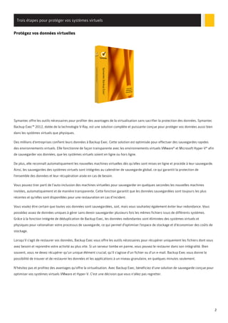 Trois étapes pour protéger vos systèmes virtuels
Protégez vos données virtuelles

Symantec offre les outils nécessaires pour profiter des avantages de la virtualisation sans sacrifier la protection des données. Symantec
Backup Exec™ 2012, dotée de la technologie V-Ray, est une solution complète et puissante conçue pour protéger vos données aussi bien
dans les systèmes virtuels que physiques.
Des millions d'entreprises confient leurs données à Backup Exec. Cette solution est optimisée pour effectuer des sauvegardes rapides
des environnements virtuels. Elle fonctionne de façon transparente avec les environnements virtuels VMware® et Microsoft Hyper-V® afin
de sauvegarder vos données, que les systèmes virtuels soient en ligne ou hors ligne.
De plus, elle reconnaît automatiquement les nouvelles machines virtuelles dès qu'elles sont mises en ligne et procède à leur sauvegarde.
Ainsi, les sauvegardes des systèmes virtuels sont intégrées au calendrier de sauvegarde global, ce qui garantit la protection de
l'ensemble des données et leur récupération aisée en cas de besoin.
Vous pouvez tirer parti de l'auto-inclusion des machines virtuelles pour sauvegarder en quelques secondes les nouvelles machines
invitées, automatiquement et de manière transparente. Cette fonction garantit que les données sauvegardées sont toujours les plus
récentes et qu'elles sont disponibles pour une restauration en cas d'incident.
Vous voulez être certain que toutes vos données sont sauvegardées, soit, mais vous souhaitez également éviter leur redondance. Vous
possédez assez de données uniques à gérer sans devoir sauvegarder plusieurs fois les mêmes fichiers issus de différents systèmes.
Grâce à la fonction intégrée de déduplication de Backup Exec, les données redondantes sont éliminées des systèmes virtuels et
physiques pour rationaliser votre processus de sauvegarde, ce qui permet d'optimiser l'espace de stockage et d'économiser des coûts de
stockage.
Lorsqu'il s'agit de restaurer vos données, Backup Exec vous offre les outils nécessaires pour récupérer uniquement les fichiers dont vous
avez besoin et reprendre votre activité au plus vite. Si un serveur tombe en panne, vous pouvez le restaurer dans son intégralité. Bien
souvent, vous ne devez récupérer qu'un unique élément crucial, qu'il s'agisse d'un fichier ou d'un e-mail. Backup Exec vous donne la
possibilité de trouver et de restaurer les données et les applications à un niveau granulaire, en quelques minutes seulement.
N'hésitez pas et profitez des avantages qu'offre la virtualisation. Avec Backup Exec, bénéficiez d'une solution de sauvegarde conçue pour
optimiser vos systèmes virtuels VMware et Hyper-V. C'est une décision que vous n'allez pas regretter.

2

 
