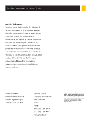 Trois étapes pour protéger vos systèmes virtuels

A propos de Symantec
Symantec est un leader mondial des solutions de
sécurité, de stockage et de gestion des systèmes
destinées à aider les particuliers et les entreprises
à sécuriser et gérer leur environnement
informatique. Nos logiciels et services permettent
d'assurer une protection plus complète et plus
efficace contre davantage de risques à différents
points et d'instaurer ainsi la confiance, quel que
soit l'endroit où les informations sont utilisées ou
stockées. La société Symantec, dont le siège social
est basé à Mountain View en Californie, est
présente dans 40 pays. Des informations
supplémentaires sont disponibles à l'adresse
www.symantec.fr.

Pour connaître les

Symantec Limited

coordonnées des bureaux

Ballycoolin Business Park

dans un pays spécifique,

Blanchardstown

consultez notre site Web.

Dublin 15
Irlande
Tel. : +353 1 803 5400
Fax : +353 1 820 4055
www.symantec.fr

Copyright © 2012 Symantec Corporation. Tous droits
réservés. Symantec, le logo Symantec et le logo en
forme de coche sont des marques commerciales ou
des marques déposées de Symantec Corporation ou
de ses filiales aux Etats-Unis et dans d'autres pays.
Les autres noms peuvent être des marques
commerciales de leurs détenteurs respectifs.
6/2012 21245322

 