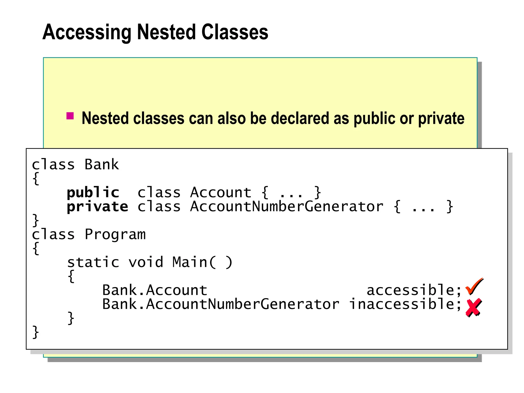 Accessing Nested Classes
 Nested classes can also be declared as public or private
class Bank
{
public class Account { ... }
private class AccountNumberGenerator { ... }
}
class Program
{
static void Main( )
{
Bank.Account accessible;
Bank.AccountNumberGenerator inaccessible;
}
}




 