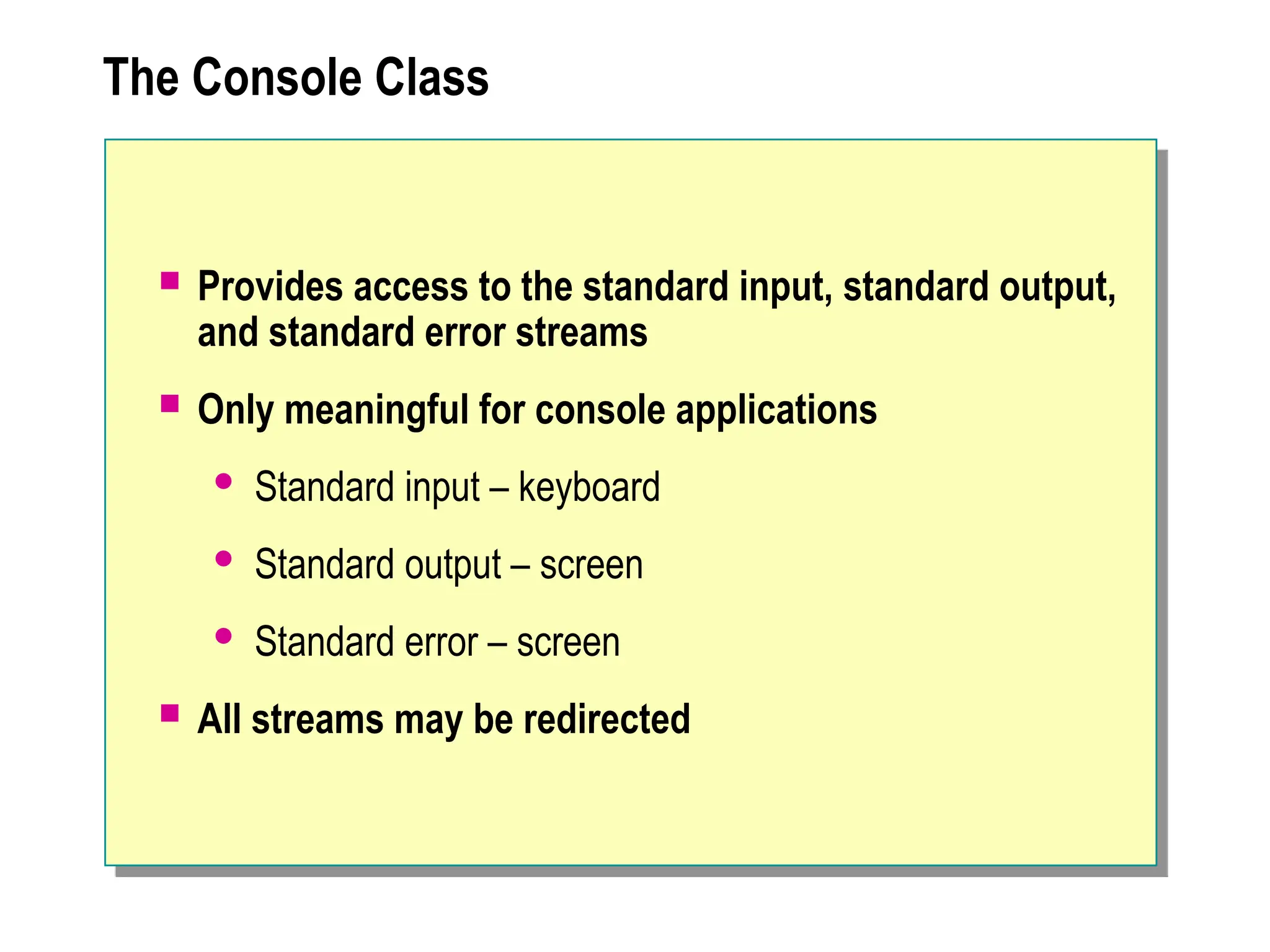 The Console Class
 Provides access to the standard input, standard output,
and standard error streams
 Only meaningful for console applications
 Standard input – keyboard
 Standard output – screen
 Standard error – screen
 All streams may be redirected
 