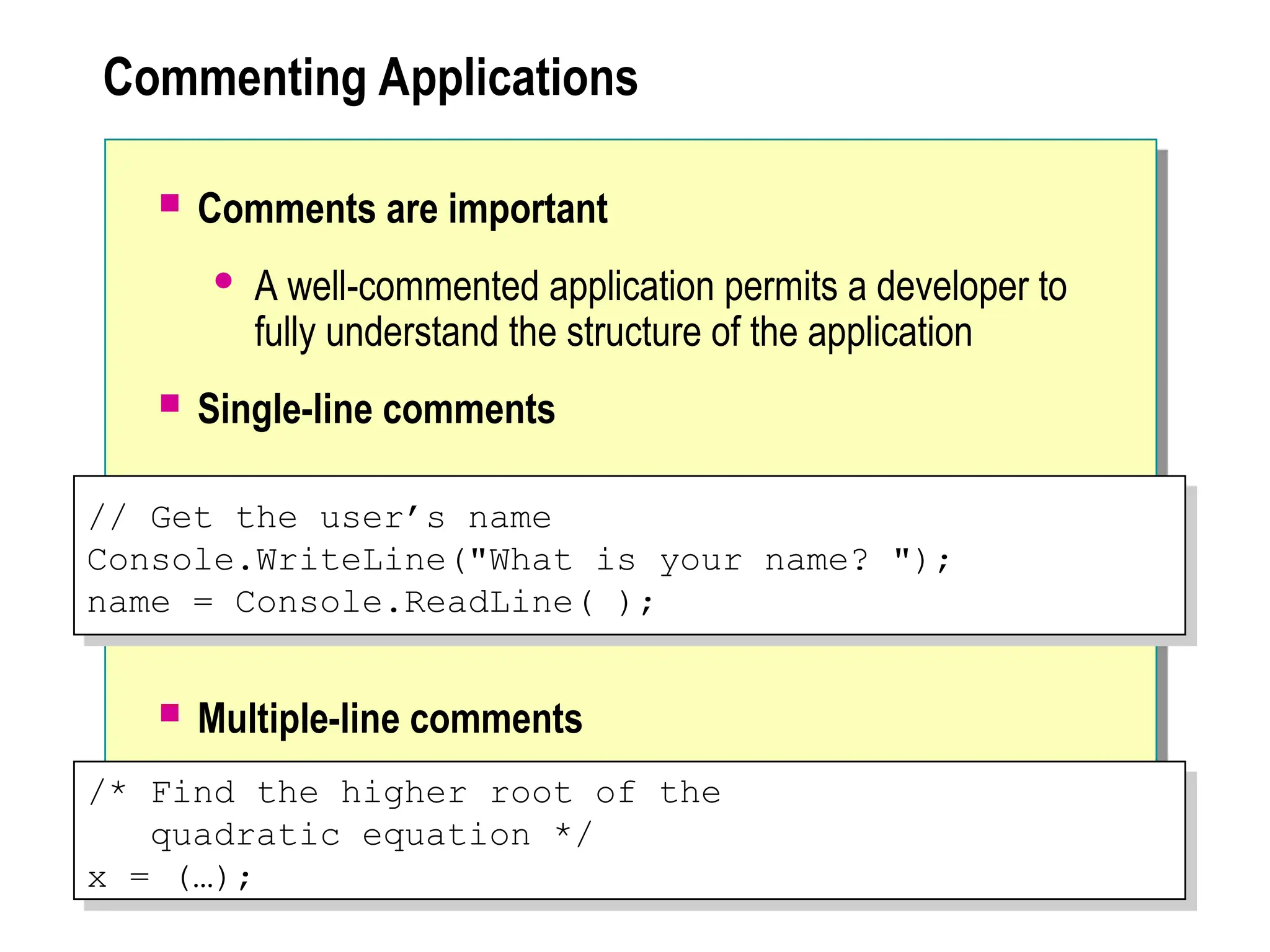 Commenting Applications
 Comments are important
 A well-commented application permits a developer to
fully understand the structure of the application
 Single-line comments
 Multiple-line comments
/* Find the higher root of the
quadratic equation */
x = (…);
// Get the user’s name
Console.WriteLine("What is your name? ");
name = Console.ReadLine( );
 