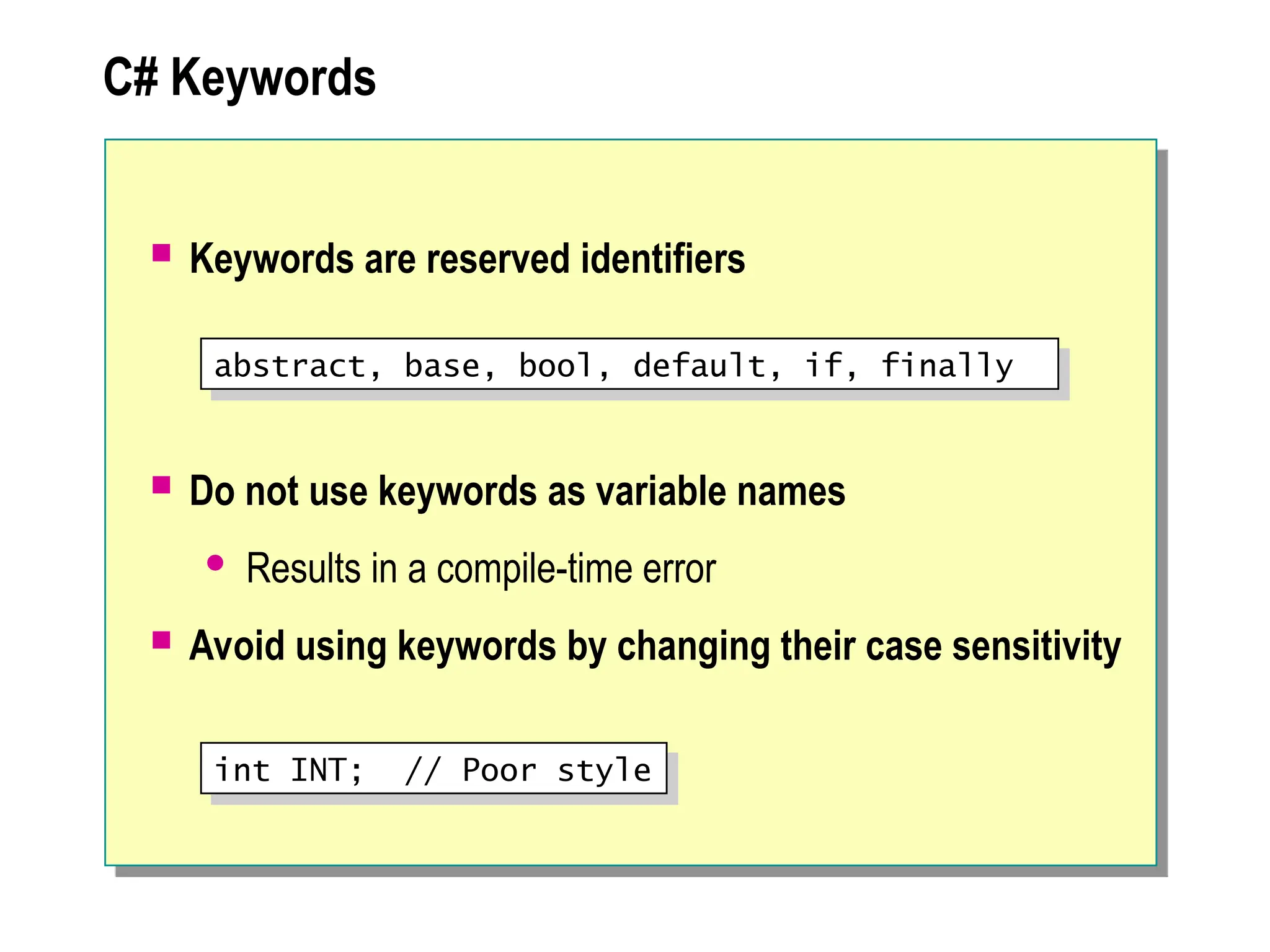 C# Keywords
 Keywords are reserved identifiers
 Do not use keywords as variable names
 Results in a compile-time error
 Avoid using keywords by changing their case sensitivity
abstract, base, bool, default, if, finally
int INT; // Poor style
 